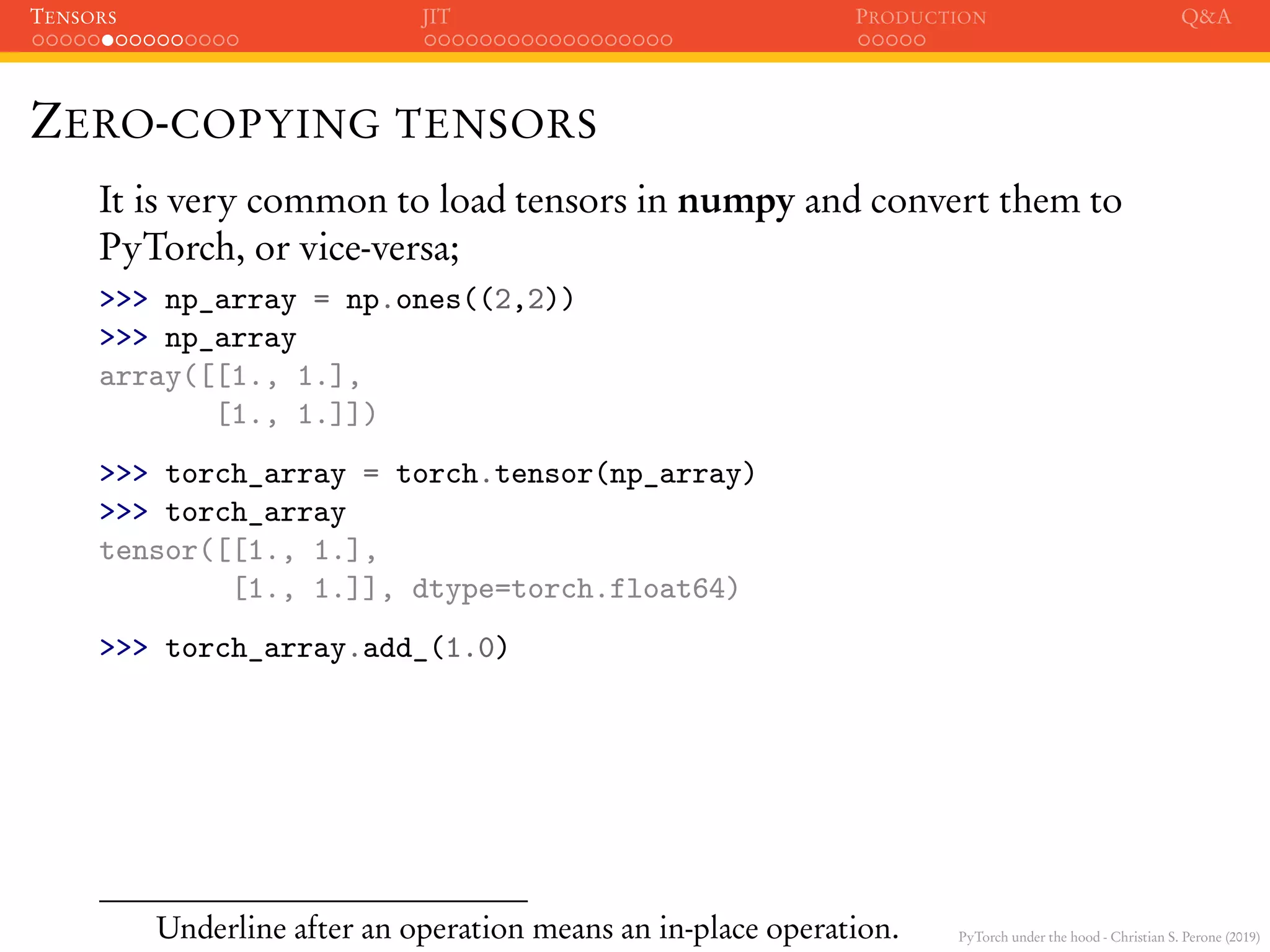 PyTorch under the hood - Christian S. Perone (2019)
TENSORS JIT PRODUCTION Q&A
ZERO-COPYING TENSORS
It is very common to load tensors in numpy and convert them to
PyTorch, or vice-versa;
>>> np_array = np.ones((2,2))
>>> np_array
array([[1., 1.],
[1., 1.]])
>>> torch_array = torch.tensor(np_array)
>>> torch_array
tensor([[1., 1.],
[1., 1.]], dtype=torch.float64)
>>> torch_array.add_(1.0)
Underline after an operation means an in-place operation.
 