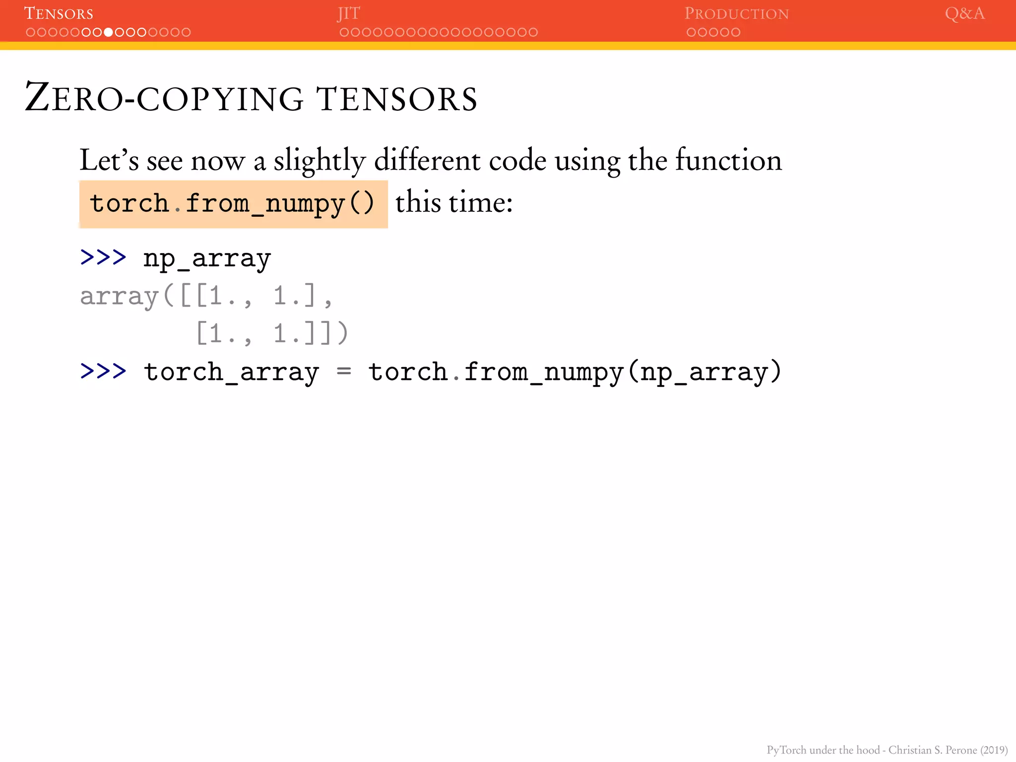 PyTorch under the hood - Christian S. Perone (2019)
TENSORS JIT PRODUCTION Q&A
ZERO-COPYING TENSORS
Let’s see now a slightly different code using the function
torch.from_numpy() this time:
>>> np_array
array([[1., 1.],
[1., 1.]])
>>> torch_array = torch.from_numpy(np_array)
 