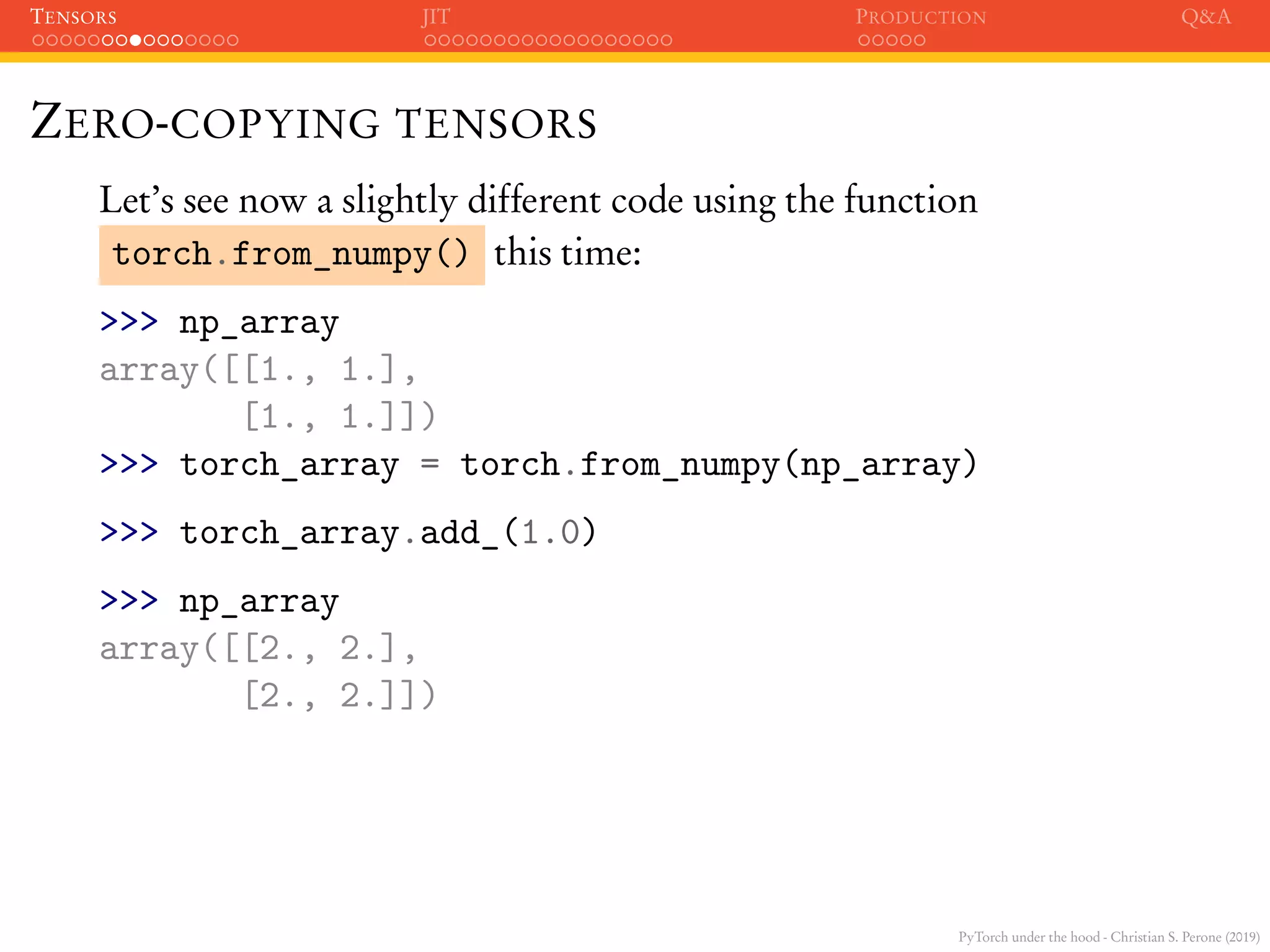 PyTorch under the hood - Christian S. Perone (2019)
TENSORS JIT PRODUCTION Q&A
ZERO-COPYING TENSORS
Let’s see now a slightly different code using the function
torch.from_numpy() this time:
>>> np_array
array([[1., 1.],
[1., 1.]])
>>> torch_array = torch.from_numpy(np_array)
>>> torch_array.add_(1.0)
>>> np_array
array([[2., 2.],
[2., 2.]])
 