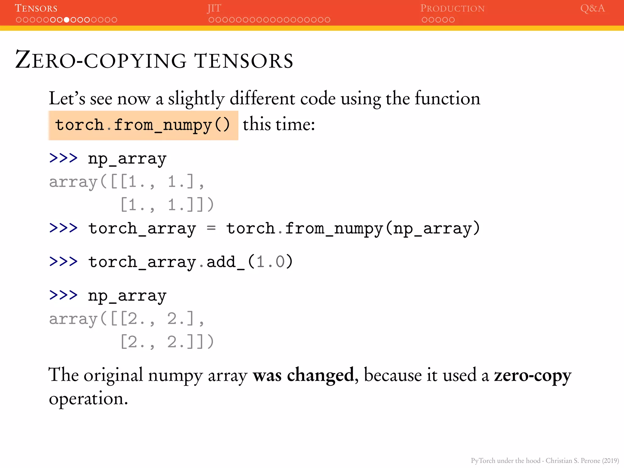 PyTorch under the hood - Christian S. Perone (2019)
TENSORS JIT PRODUCTION Q&A
ZERO-COPYING TENSORS
Let’s see now a slightly different code using the function
torch.from_numpy() this time:
>>> np_array
array([[1., 1.],
[1., 1.]])
>>> torch_array = torch.from_numpy(np_array)
>>> torch_array.add_(1.0)
>>> np_array
array([[2., 2.],
[2., 2.]])
The original numpy array was changed, because it used a zero-copy
operation.
 