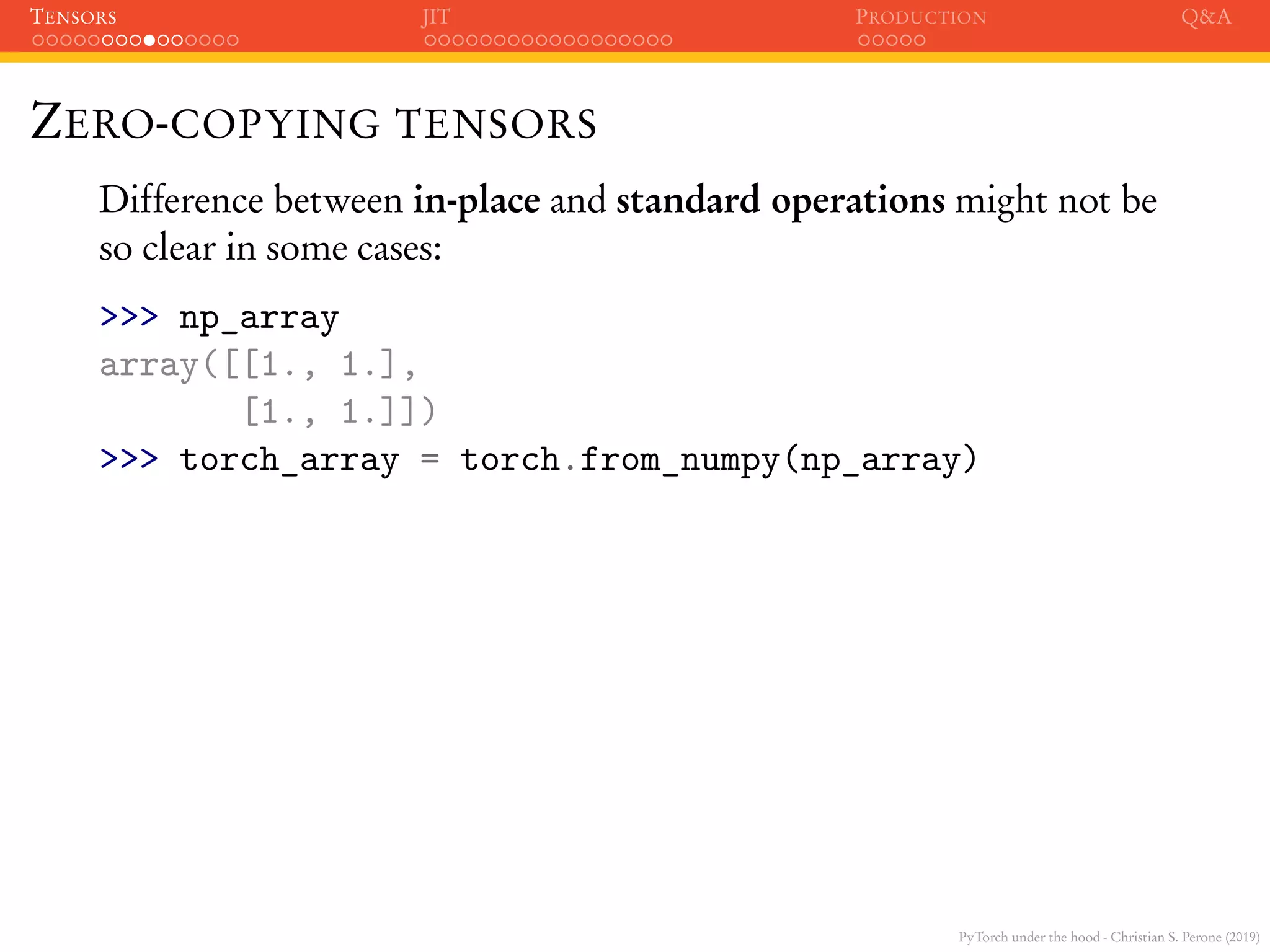 PyTorch under the hood - Christian S. Perone (2019)
TENSORS JIT PRODUCTION Q&A
ZERO-COPYING TENSORS
Difference between in-place and standard operations might not be
so clear in some cases:
>>> np_array
array([[1., 1.],
[1., 1.]])
>>> torch_array = torch.from_numpy(np_array)
 