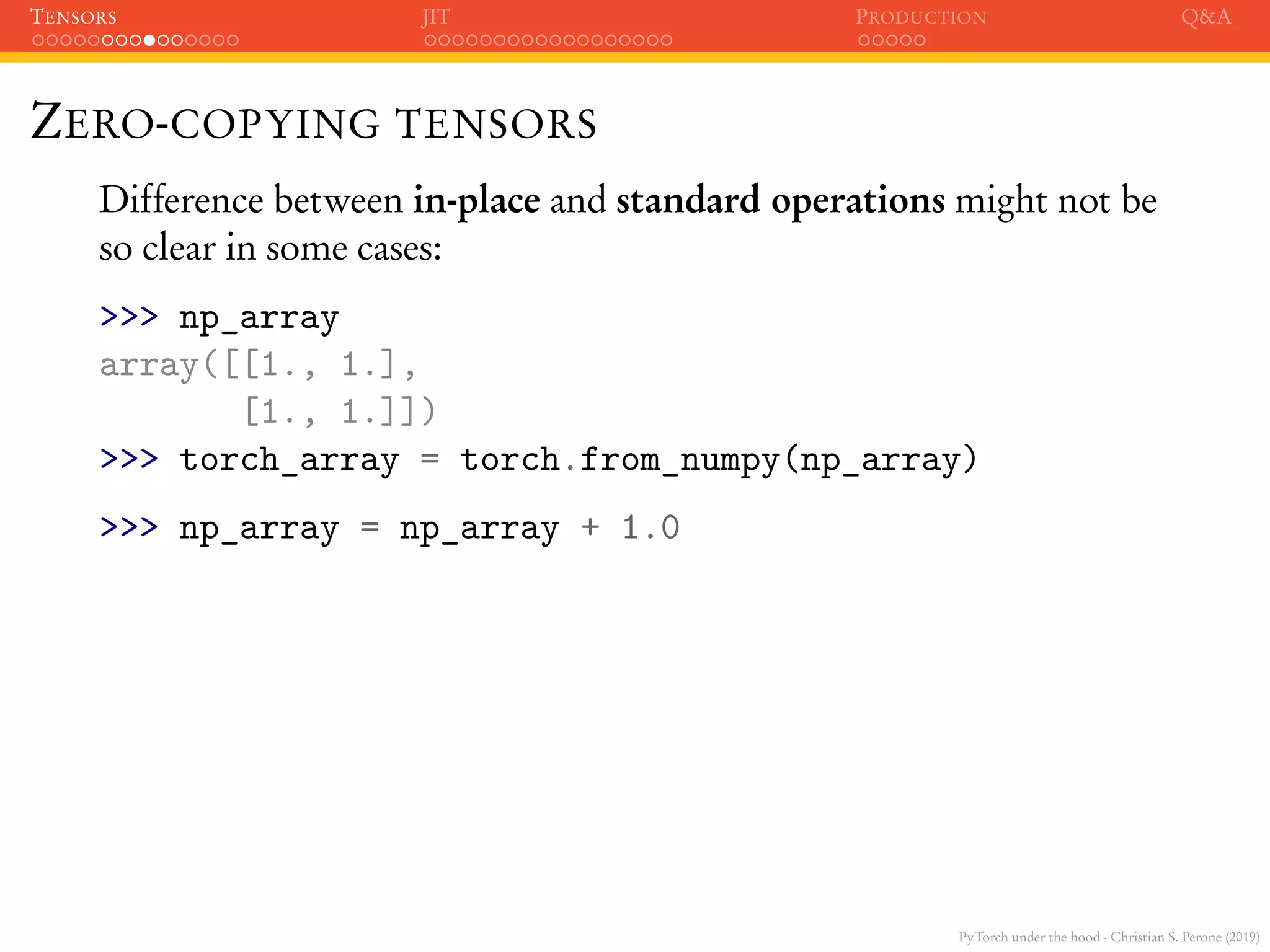 PyTorch under the hood - Christian S. Perone (2019)
TENSORS JIT PRODUCTION Q&A
ZERO-COPYING TENSORS
Difference between in-place and standard operations might not be
so clear in some cases:
>>> np_array
array([[1., 1.],
[1., 1.]])
>>> torch_array = torch.from_numpy(np_array)
>>> np_array = np_array + 1.0
 