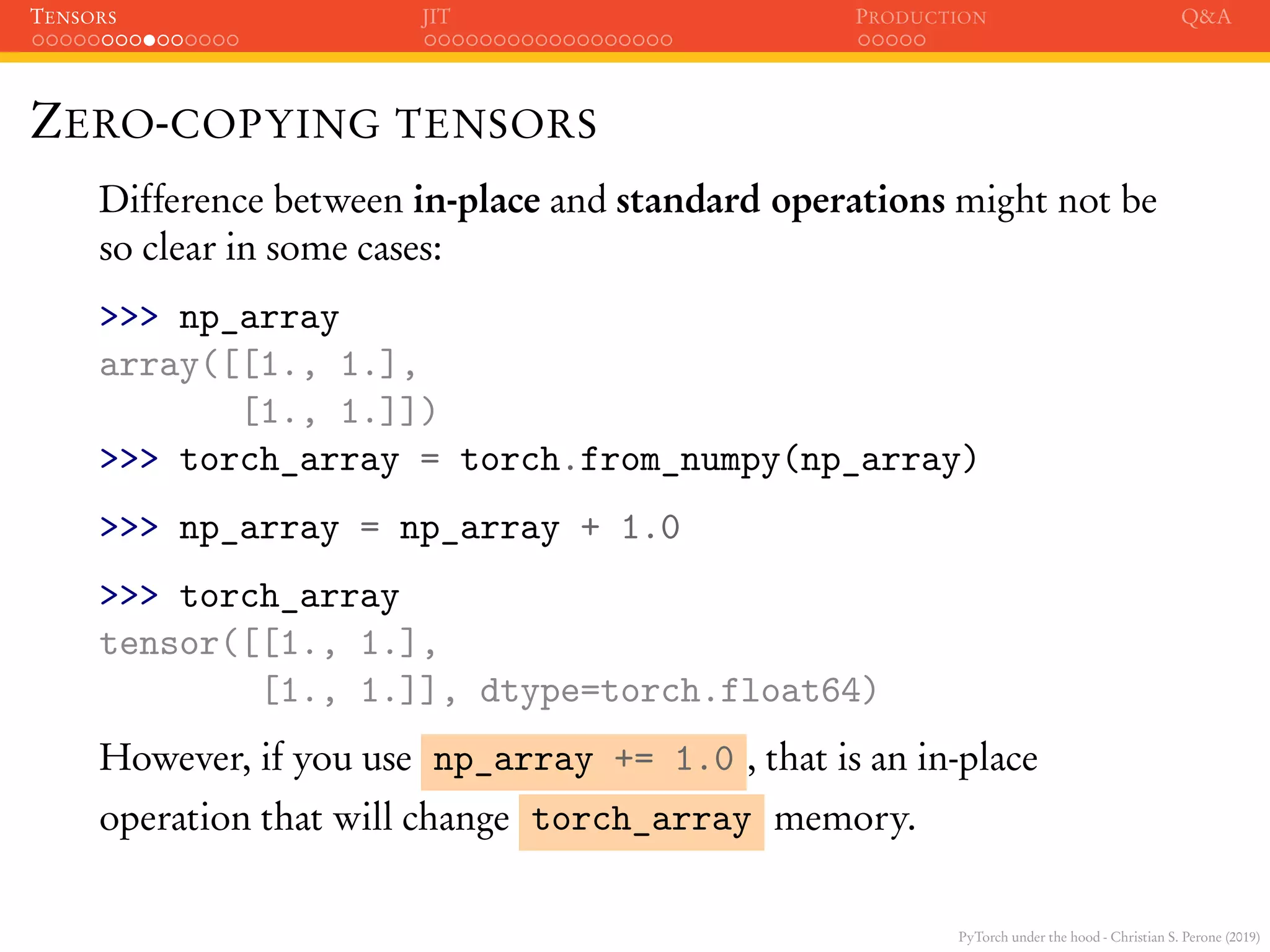 PyTorch under the hood - Christian S. Perone (2019)
TENSORS JIT PRODUCTION Q&A
ZERO-COPYING TENSORS
Difference between in-place and standard operations might not be
so clear in some cases:
>>> np_array
array([[1., 1.],
[1., 1.]])
>>> torch_array = torch.from_numpy(np_array)
>>> np_array = np_array + 1.0
>>> torch_array
tensor([[1., 1.],
[1., 1.]], dtype=torch.float64)
However, if you use np_array += 1.0 , that is an in-place
operation that will change torch_array memory.
 
