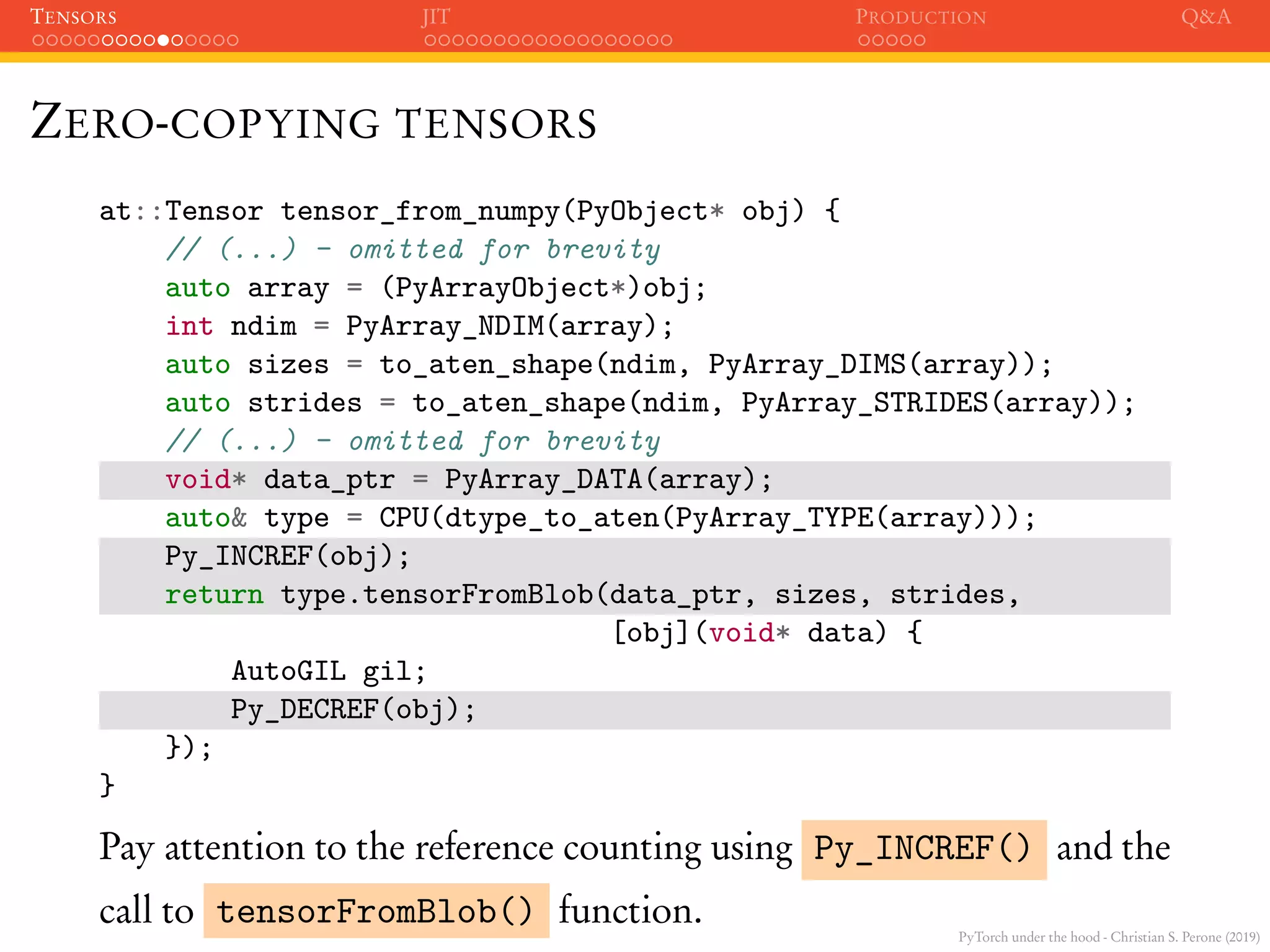 PyTorch under the hood - Christian S. Perone (2019)
TENSORS JIT PRODUCTION Q&A
ZERO-COPYING TENSORS
at::Tensor tensor_from_numpy(PyObject* obj) {
// (...) - omitted for brevity
auto array = (PyArrayObject*)obj;
int ndim = PyArray_NDIM(array);
auto sizes = to_aten_shape(ndim, PyArray_DIMS(array));
auto strides = to_aten_shape(ndim, PyArray_STRIDES(array));
// (...) - omitted for brevity
void* data_ptr = PyArray_DATA(array);
auto& type = CPU(dtype_to_aten(PyArray_TYPE(array)));
Py_INCREF(obj);
return type.tensorFromBlob(data_ptr, sizes, strides,
[obj](void* data) {
AutoGIL gil;
Py_DECREF(obj);
});
}
Pay attention to the reference counting using Py_INCREF() and the
call to tensorFromBlob() function.
 