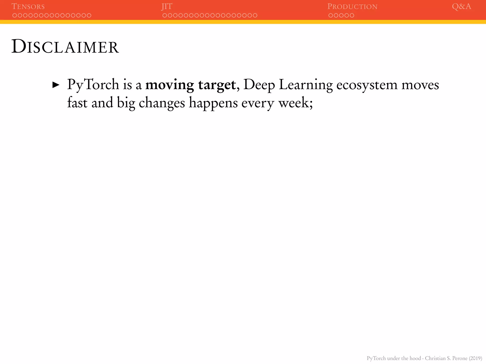 PyTorch under the hood - Christian S. Perone (2019)
TENSORS JIT PRODUCTION Q&A
DISCLAIMER
PyTorch is a moving target, Deep Learning ecosystem moves
fast and big changes happens every week;
 