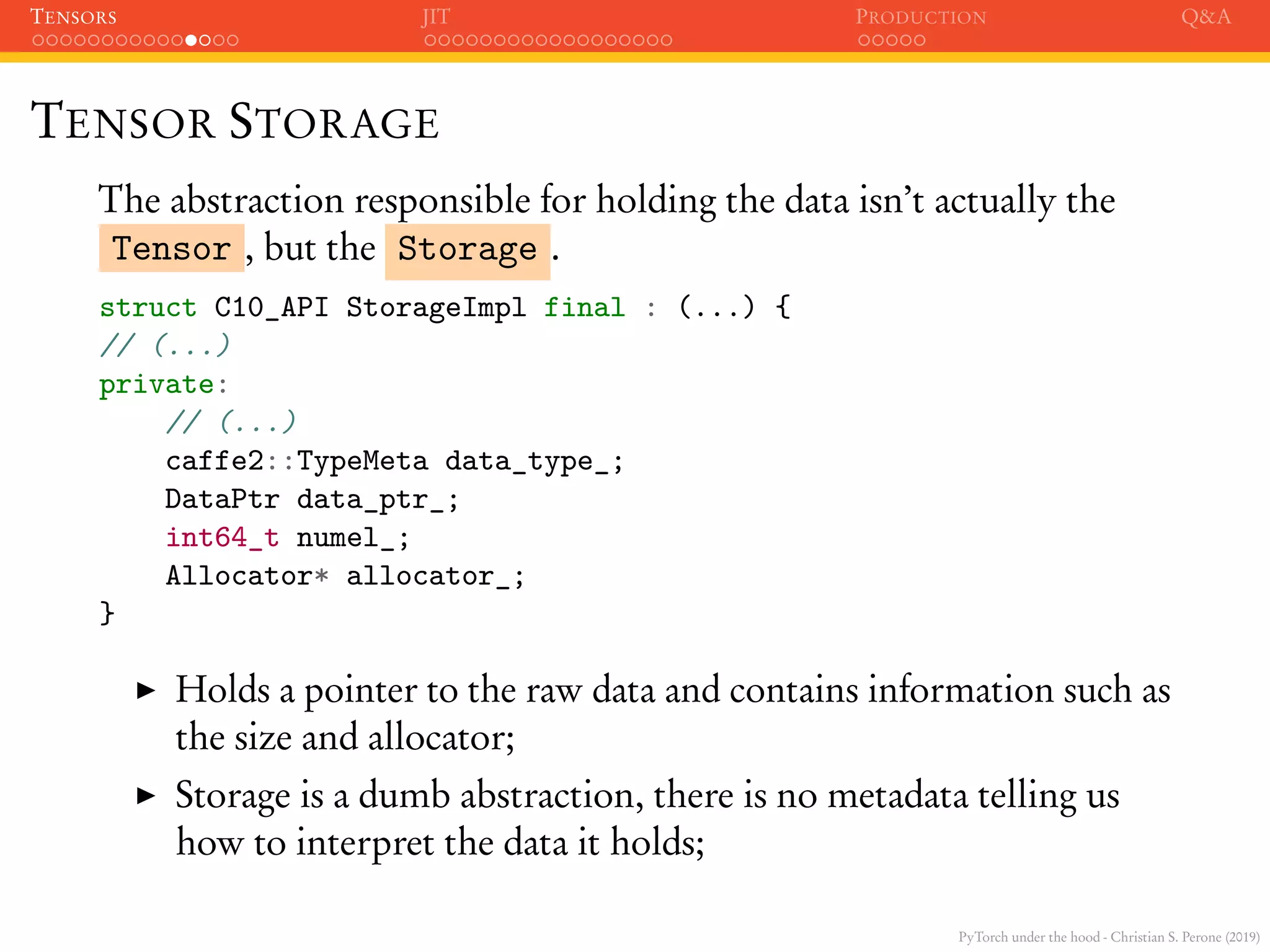 PyTorch under the hood - Christian S. Perone (2019)
TENSORS JIT PRODUCTION Q&A
TENSOR STORAGE
The abstraction responsible for holding the data isn’t actually the
Tensor , but the Storage .
struct C10_API StorageImpl final : (...) {
// (...)
private:
// (...)
caffe2::TypeMeta data_type_;
DataPtr data_ptr_;
int64_t numel_;
Allocator* allocator_;
}
Holds a pointer to the raw data and contains information such as
the size and allocator;
Storage is a dumb abstraction, there is no metadata telling us
how to interpret the data it holds;
 