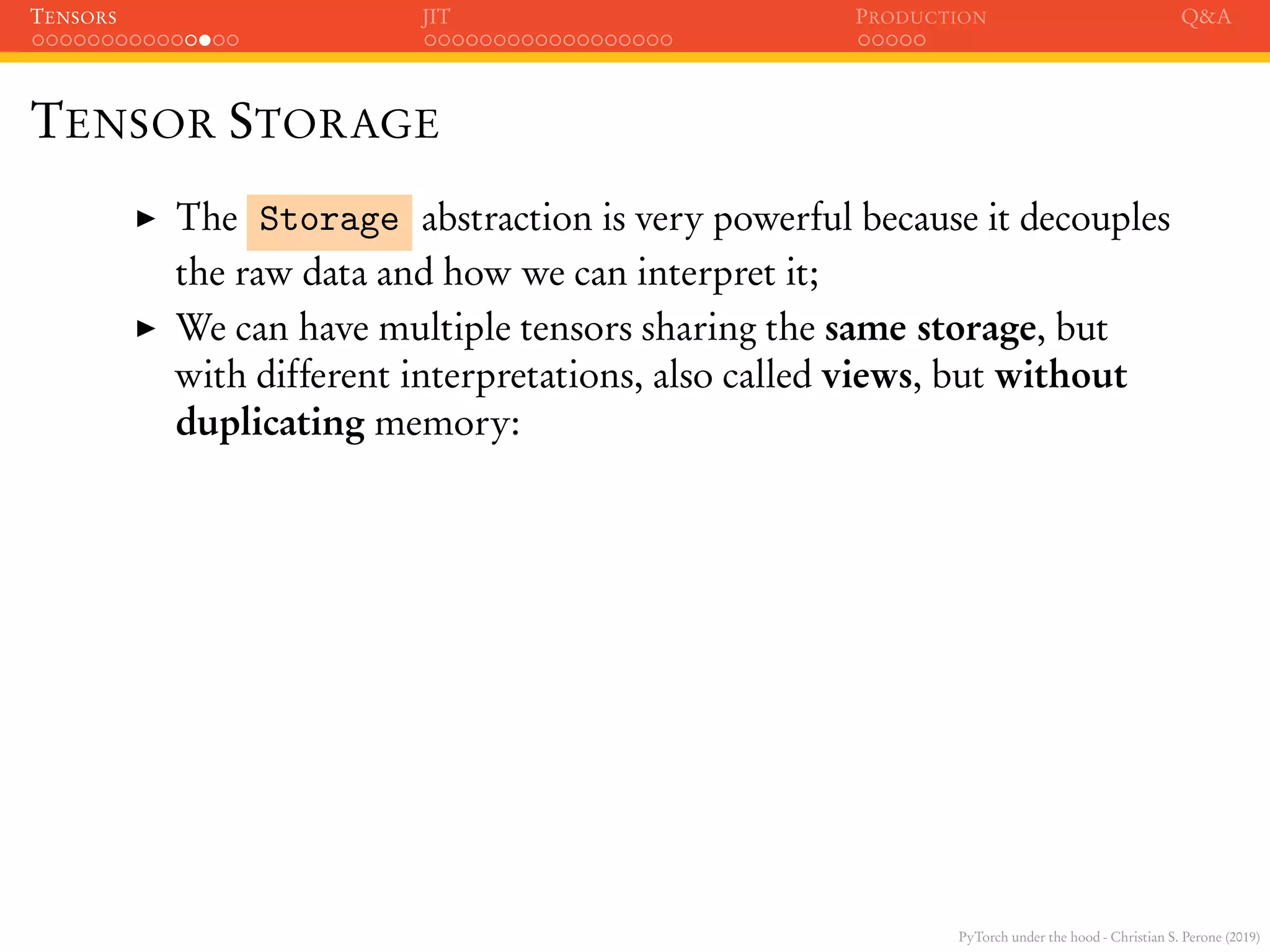 PyTorch under the hood - Christian S. Perone (2019)
TENSORS JIT PRODUCTION Q&A
TENSOR STORAGE
The Storage abstraction is very powerful because it decouples
the raw data and how we can interpret it;
We can have multiple tensors sharing the same storage, but
with different interpretations, also called views, but without
duplicating memory:
 