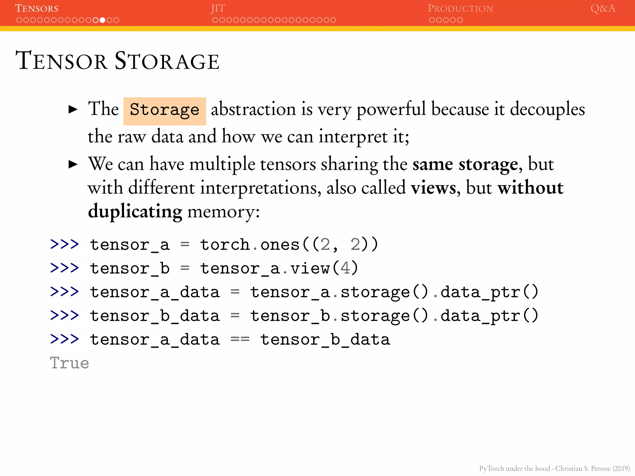 PyTorch under the hood - Christian S. Perone (2019)
TENSORS JIT PRODUCTION Q&A
TENSOR STORAGE
The Storage abstraction is very powerful because it decouples
the raw data and how we can interpret it;
We can have multiple tensors sharing the same storage, but
with different interpretations, also called views, but without
duplicating memory:
>>> tensor_a = torch.ones((2, 2))
>>> tensor_b = tensor_a.view(4)
>>> tensor_a_data = tensor_a.storage().data_ptr()
>>> tensor_b_data = tensor_b.storage().data_ptr()
>>> tensor_a_data == tensor_b_data
True
 