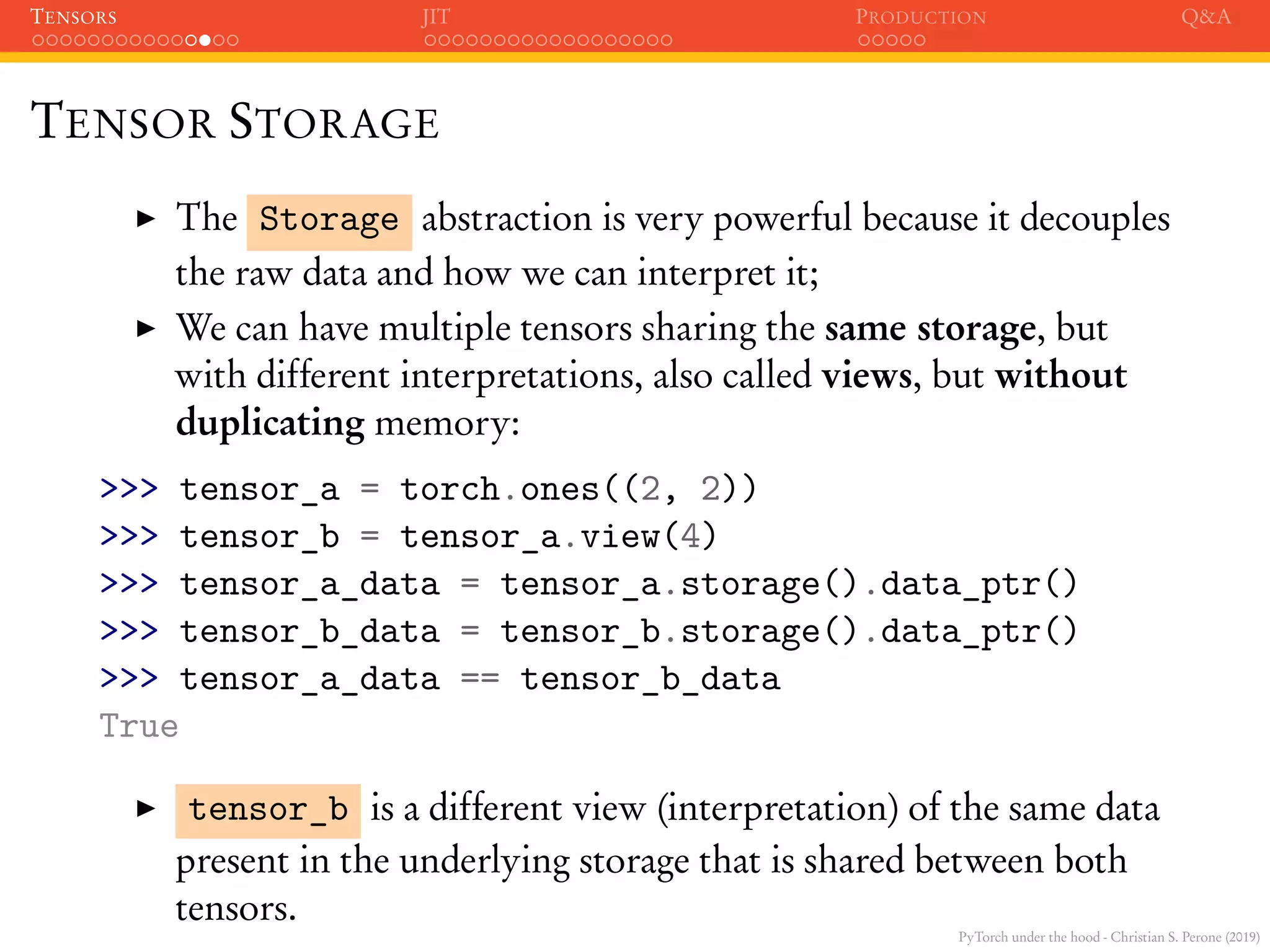 PyTorch under the hood - Christian S. Perone (2019)
TENSORS JIT PRODUCTION Q&A
TENSOR STORAGE
The Storage abstraction is very powerful because it decouples
the raw data and how we can interpret it;
We can have multiple tensors sharing the same storage, but
with different interpretations, also called views, but without
duplicating memory:
>>> tensor_a = torch.ones((2, 2))
>>> tensor_b = tensor_a.view(4)
>>> tensor_a_data = tensor_a.storage().data_ptr()
>>> tensor_b_data = tensor_b.storage().data_ptr()
>>> tensor_a_data == tensor_b_data
True
tensor_b is a different view (interpretation) of the same data
present in the underlying storage that is shared between both
tensors.
 
