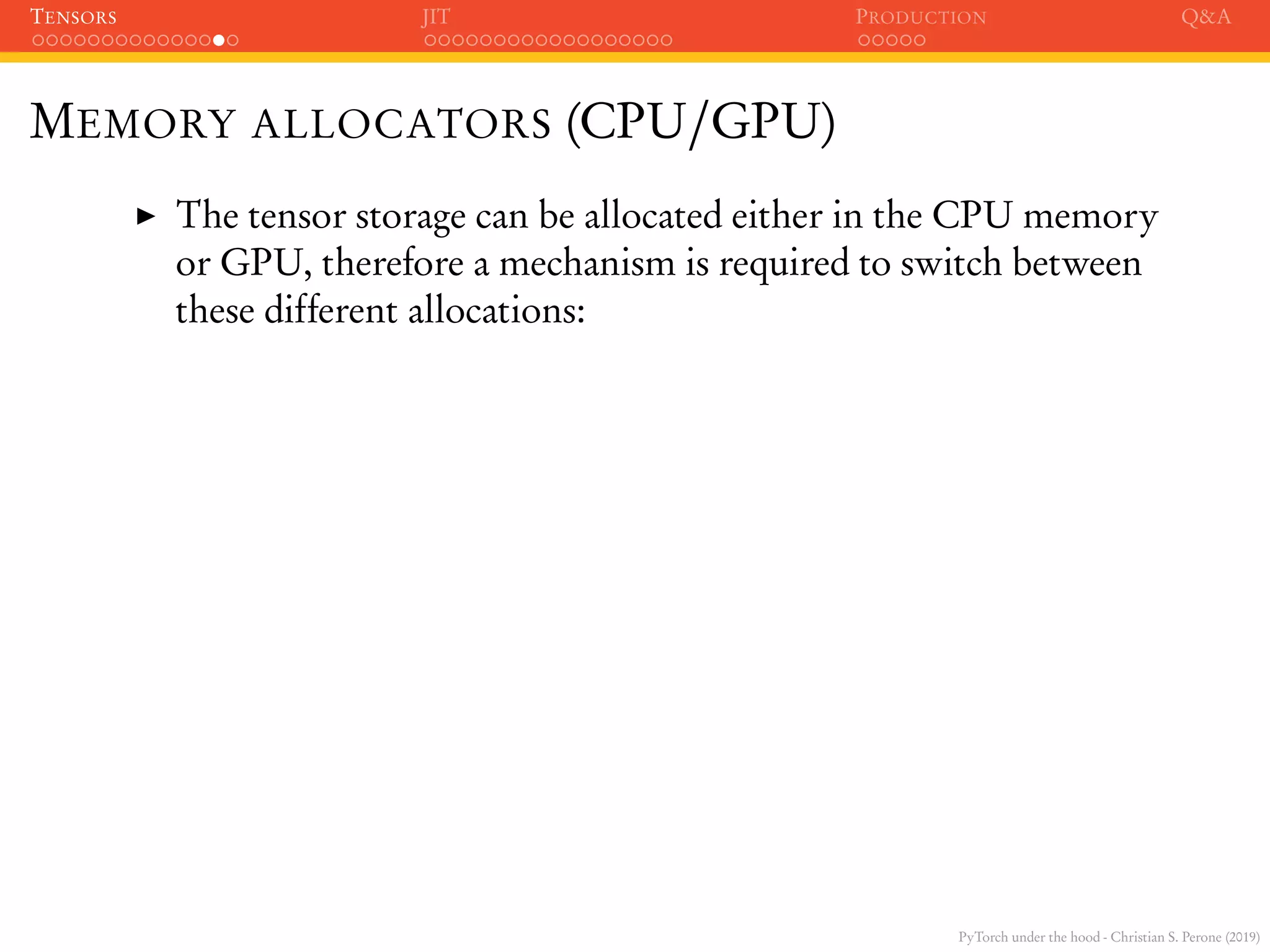 PyTorch under the hood - Christian S. Perone (2019)
TENSORS JIT PRODUCTION Q&A
MEMORY ALLOCATORS (CPU/GPU)
The tensor storage can be allocated either in the CPU memory
or GPU, therefore a mechanism is required to switch between
these different allocations:
 