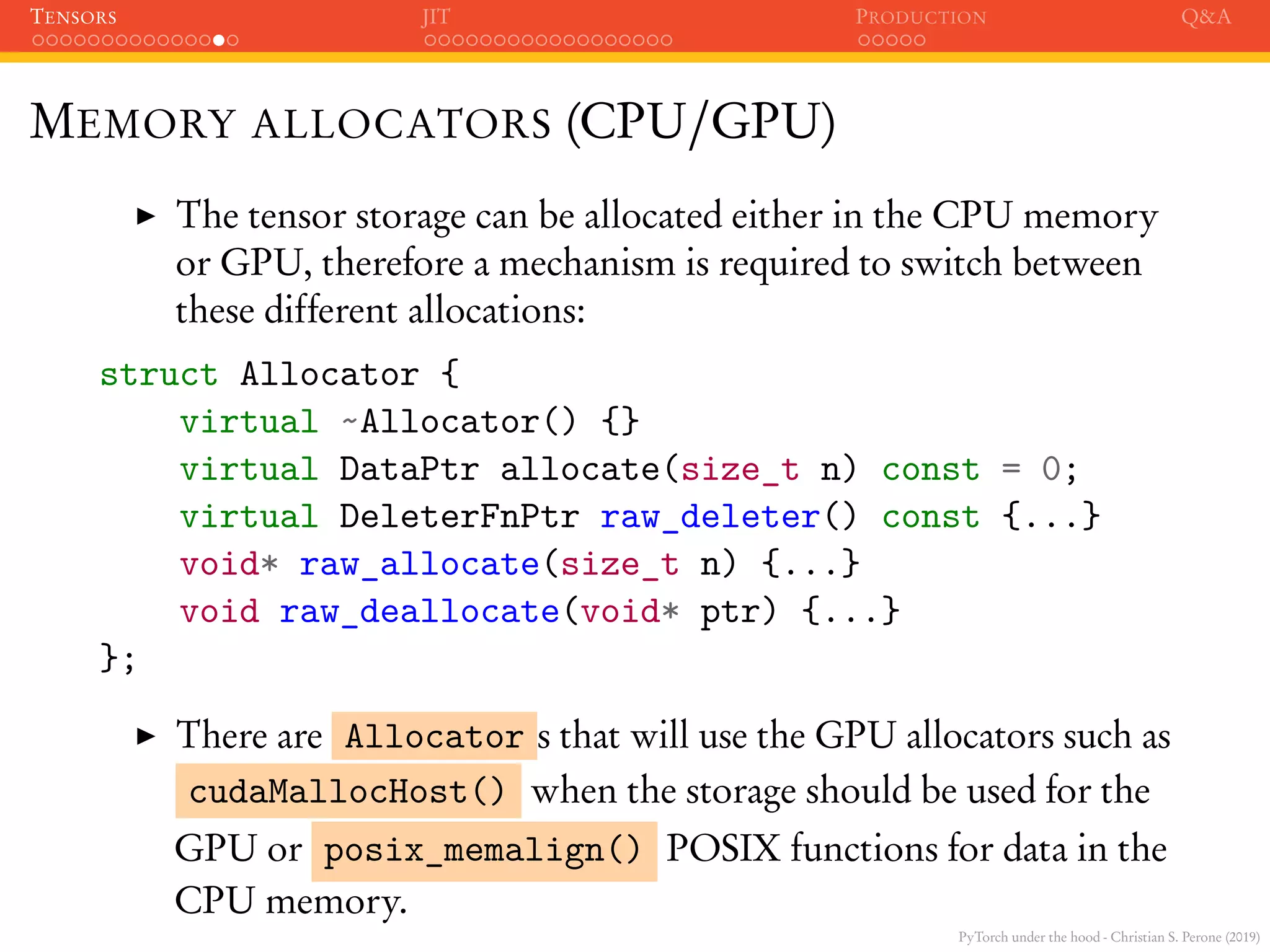 PyTorch under the hood - Christian S. Perone (2019)
TENSORS JIT PRODUCTION Q&A
MEMORY ALLOCATORS (CPU/GPU)
The tensor storage can be allocated either in the CPU memory
or GPU, therefore a mechanism is required to switch between
these different allocations:
struct Allocator {
virtual ~Allocator() {}
virtual DataPtr allocate(size_t n) const = 0;
virtual DeleterFnPtr raw_deleter() const {...}
void* raw_allocate(size_t n) {...}
void raw_deallocate(void* ptr) {...}
};
There are Allocator s that will use the GPU allocators such as
cudaMallocHost() when the storage should be used for the
GPU or posix_memalign() POSIX functions for data in the
CPU memory.
 