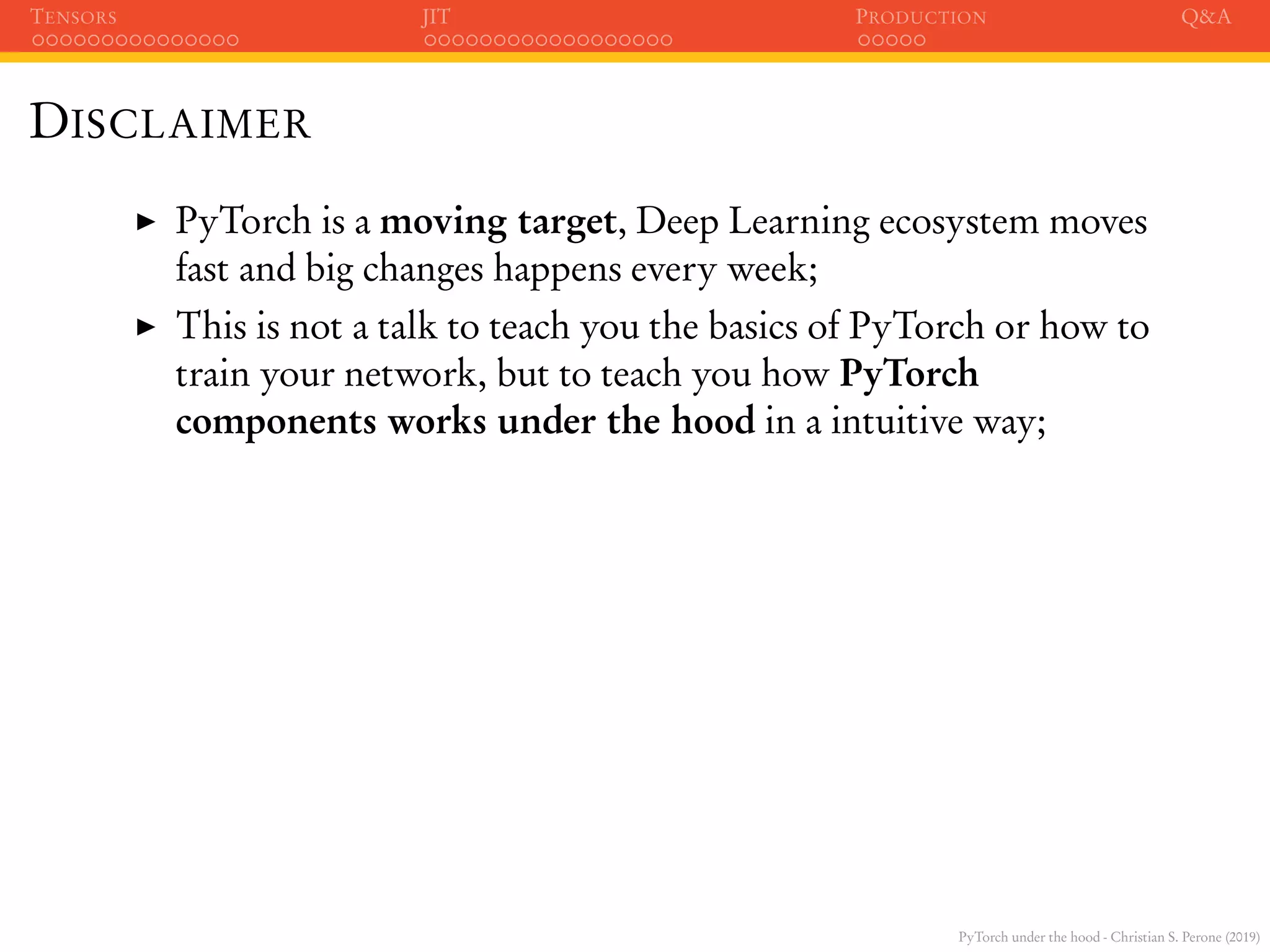 PyTorch under the hood - Christian S. Perone (2019)
TENSORS JIT PRODUCTION Q&A
DISCLAIMER
PyTorch is a moving target, Deep Learning ecosystem moves
fast and big changes happens every week;
This is not a talk to teach you the basics of PyTorch or how to
train your network, but to teach you how PyTorch
components works under the hood in a intuitive way;
 