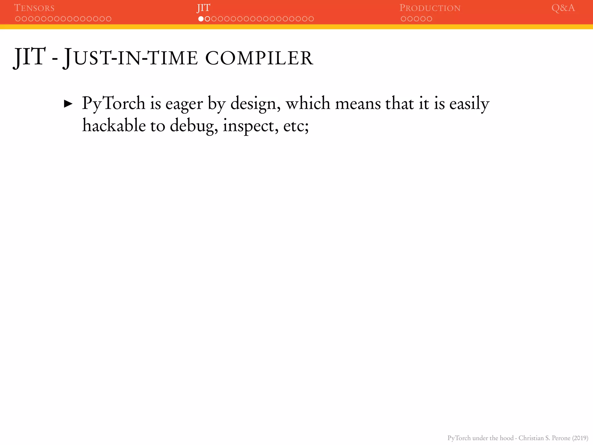 PyTorch under the hood - Christian S. Perone (2019)
TENSORS JIT PRODUCTION Q&A
JIT - JUST-IN-TIME COMPILER
PyTorch is eager by design, which means that it is easily
hackable to debug, inspect, etc;
 
