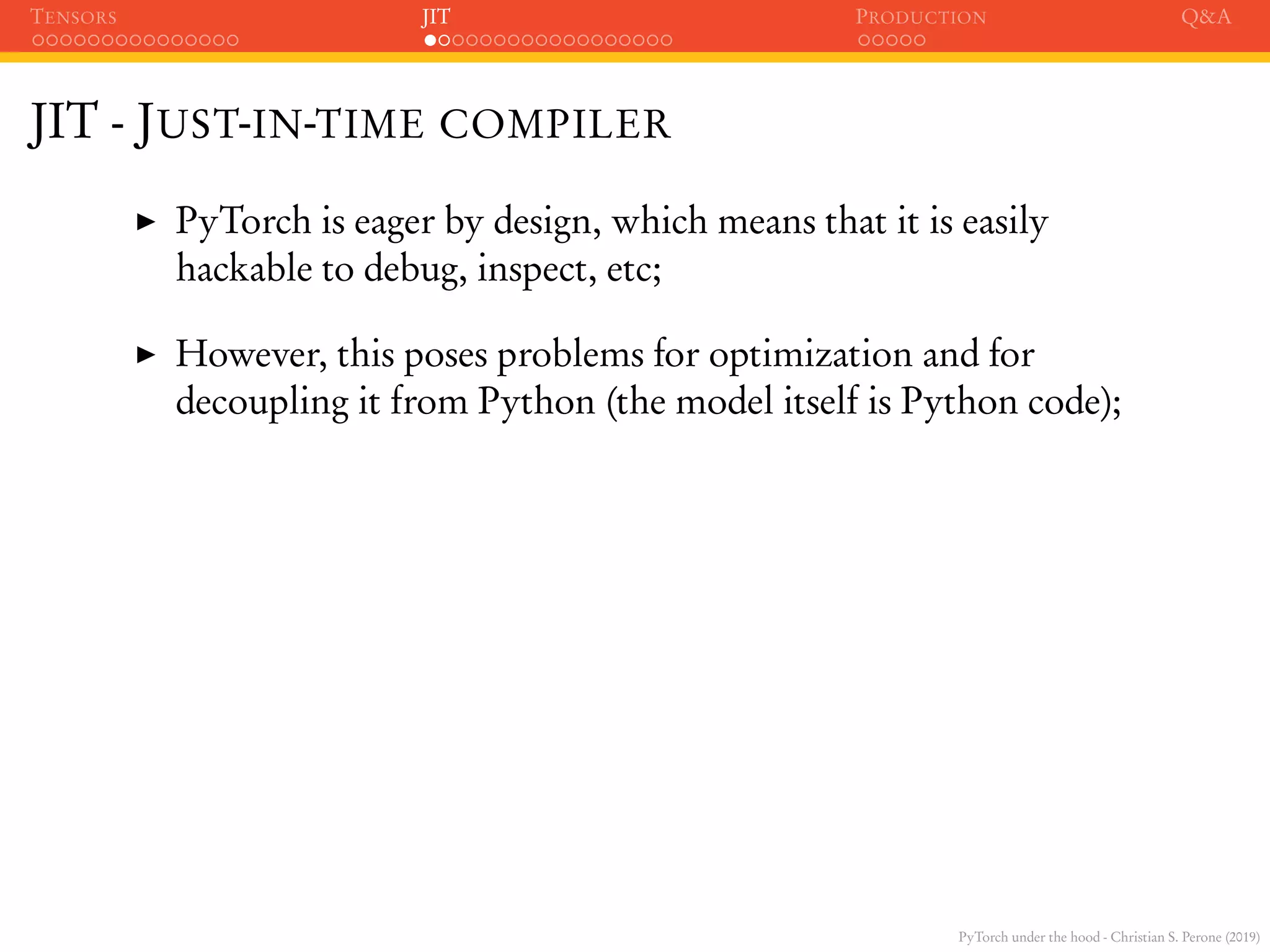 PyTorch under the hood - Christian S. Perone (2019)
TENSORS JIT PRODUCTION Q&A
JIT - JUST-IN-TIME COMPILER
PyTorch is eager by design, which means that it is easily
hackable to debug, inspect, etc;
However, this poses problems for optimization and for
decoupling it from Python (the model itself is Python code);
 