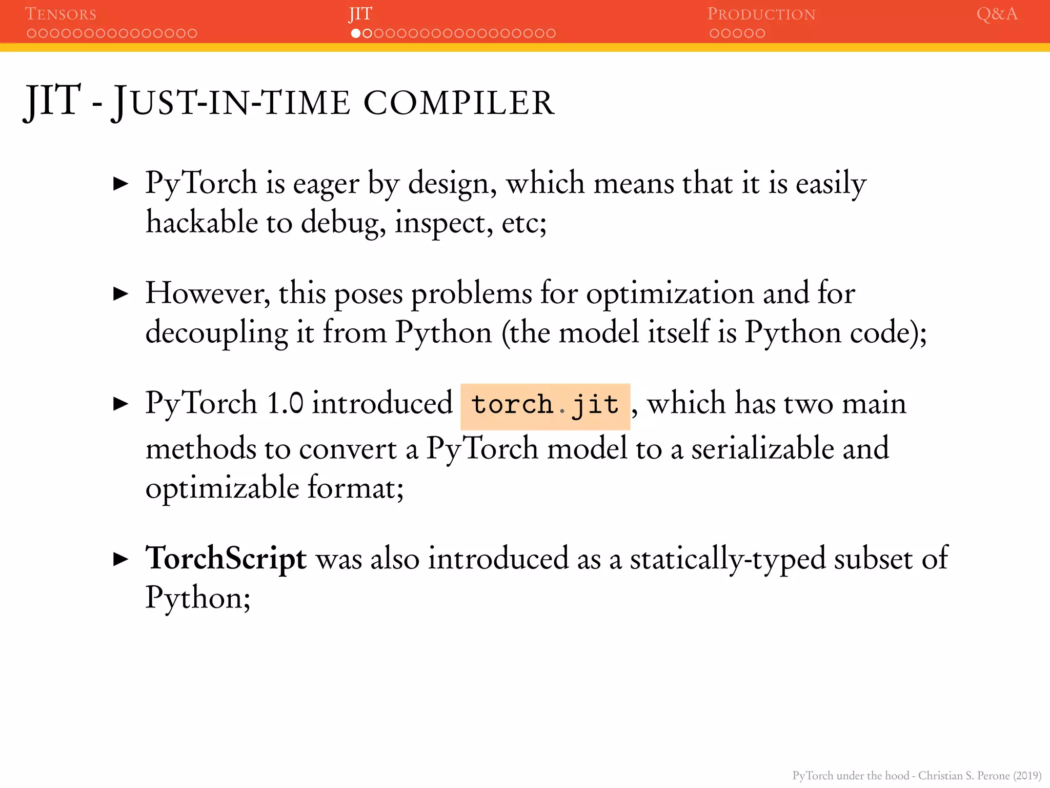 PyTorch under the hood - Christian S. Perone (2019)
TENSORS JIT PRODUCTION Q&A
JIT - JUST-IN-TIME COMPILER
PyTorch is eager by design, which means that it is easily
hackable to debug, inspect, etc;
However, this poses problems for optimization and for
decoupling it from Python (the model itself is Python code);
PyTorch 1.0 introduced torch.jit , which has two main
methods to convert a PyTorch model to a serializable and
optimizable format;
TorchScript was also introduced as a statically-typed subset of
Python;
 