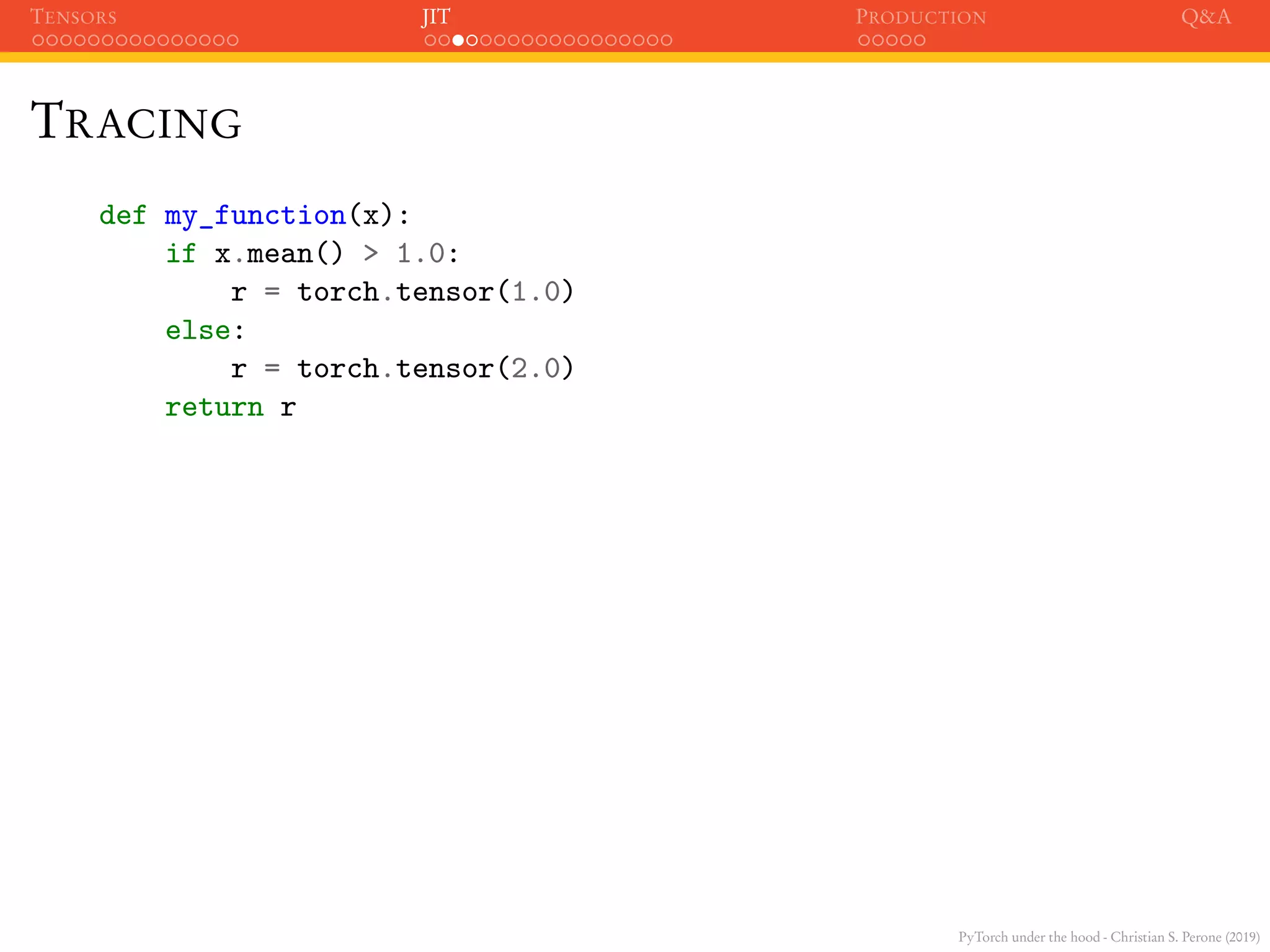 PyTorch under the hood - Christian S. Perone (2019)
TENSORS JIT PRODUCTION Q&A
TRACING
def my_function(x):
if x.mean() > 1.0:
r = torch.tensor(1.0)
else:
r = torch.tensor(2.0)
return r
 