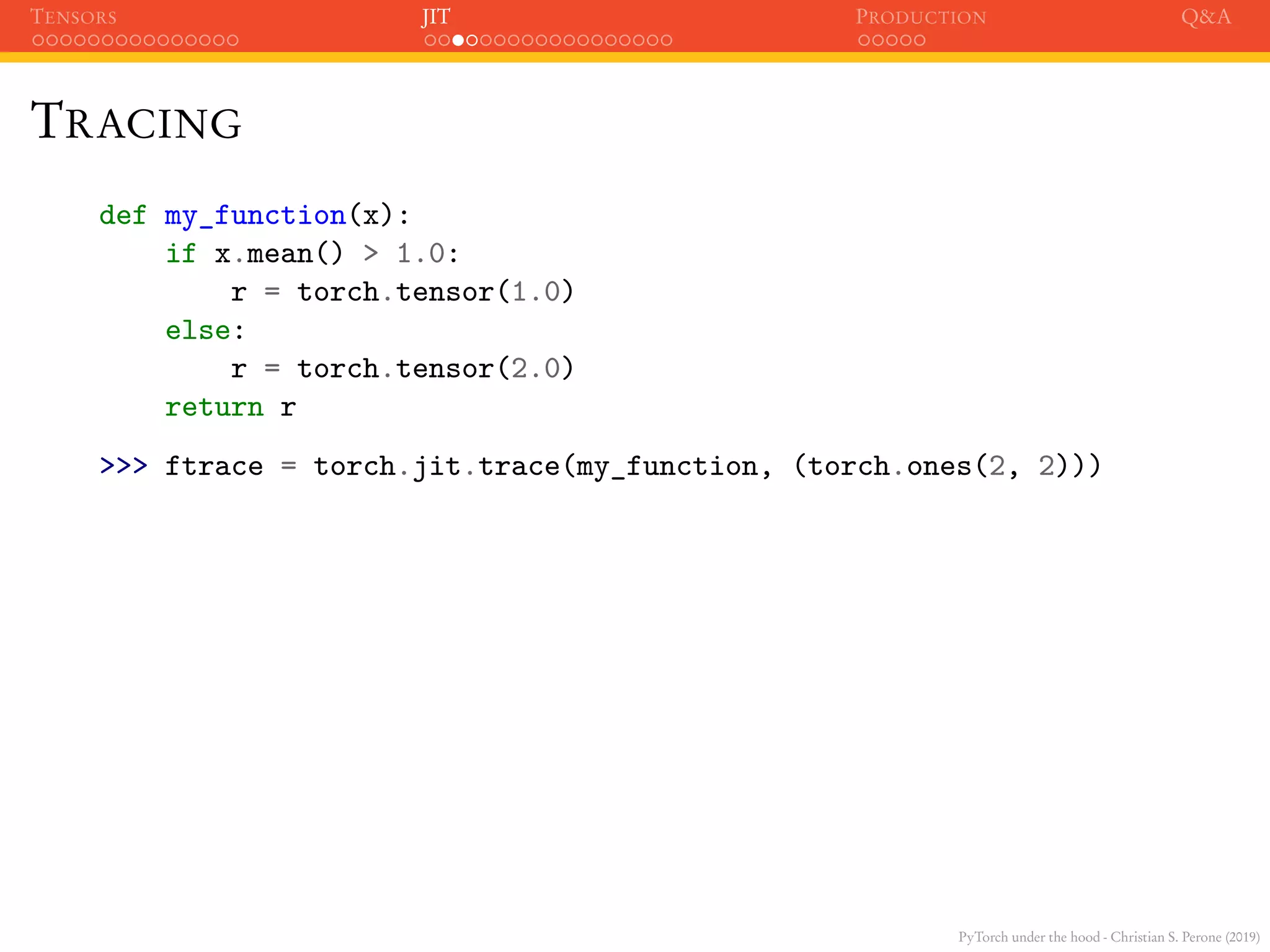 PyTorch under the hood - Christian S. Perone (2019)
TENSORS JIT PRODUCTION Q&A
TRACING
def my_function(x):
if x.mean() > 1.0:
r = torch.tensor(1.0)
else:
r = torch.tensor(2.0)
return r
>>> ftrace = torch.jit.trace(my_function, (torch.ones(2, 2)))
 