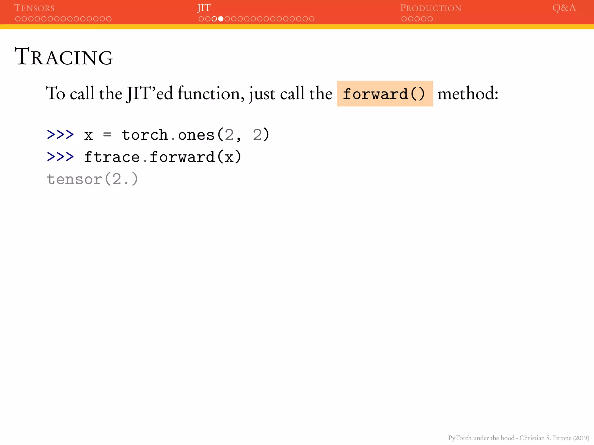 PyTorch under the hood - Christian S. Perone (2019)
TENSORS JIT PRODUCTION Q&A
TRACING
To call the JIT’ed function, just call the forward() method:
>>> x = torch.ones(2, 2)
>>> ftrace.forward(x)
tensor(2.)
 