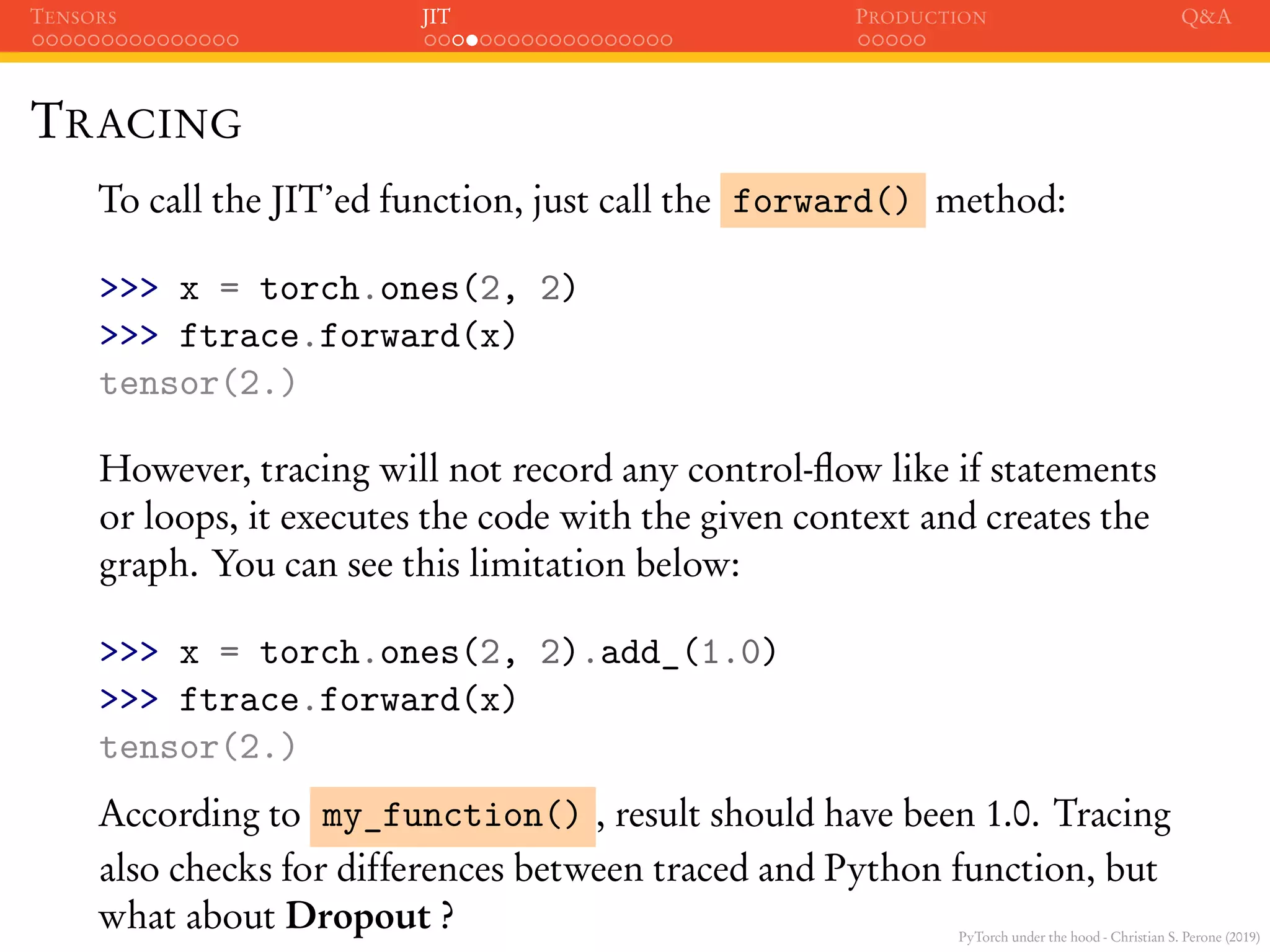 PyTorch under the hood - Christian S. Perone (2019)
TENSORS JIT PRODUCTION Q&A
TRACING
To call the JIT’ed function, just call the forward() method:
>>> x = torch.ones(2, 2)
>>> ftrace.forward(x)
tensor(2.)
However, tracing will not record any control-ﬂow like if statements
or loops, it executes the code with the given context and creates the
graph. You can see this limitation below:
>>> x = torch.ones(2, 2).add_(1.0)
>>> ftrace.forward(x)
tensor(2.)
According to my_function() , result should have been 1.0. Tracing
also checks for differences between traced and Python function, but
what about Dropout ?
 