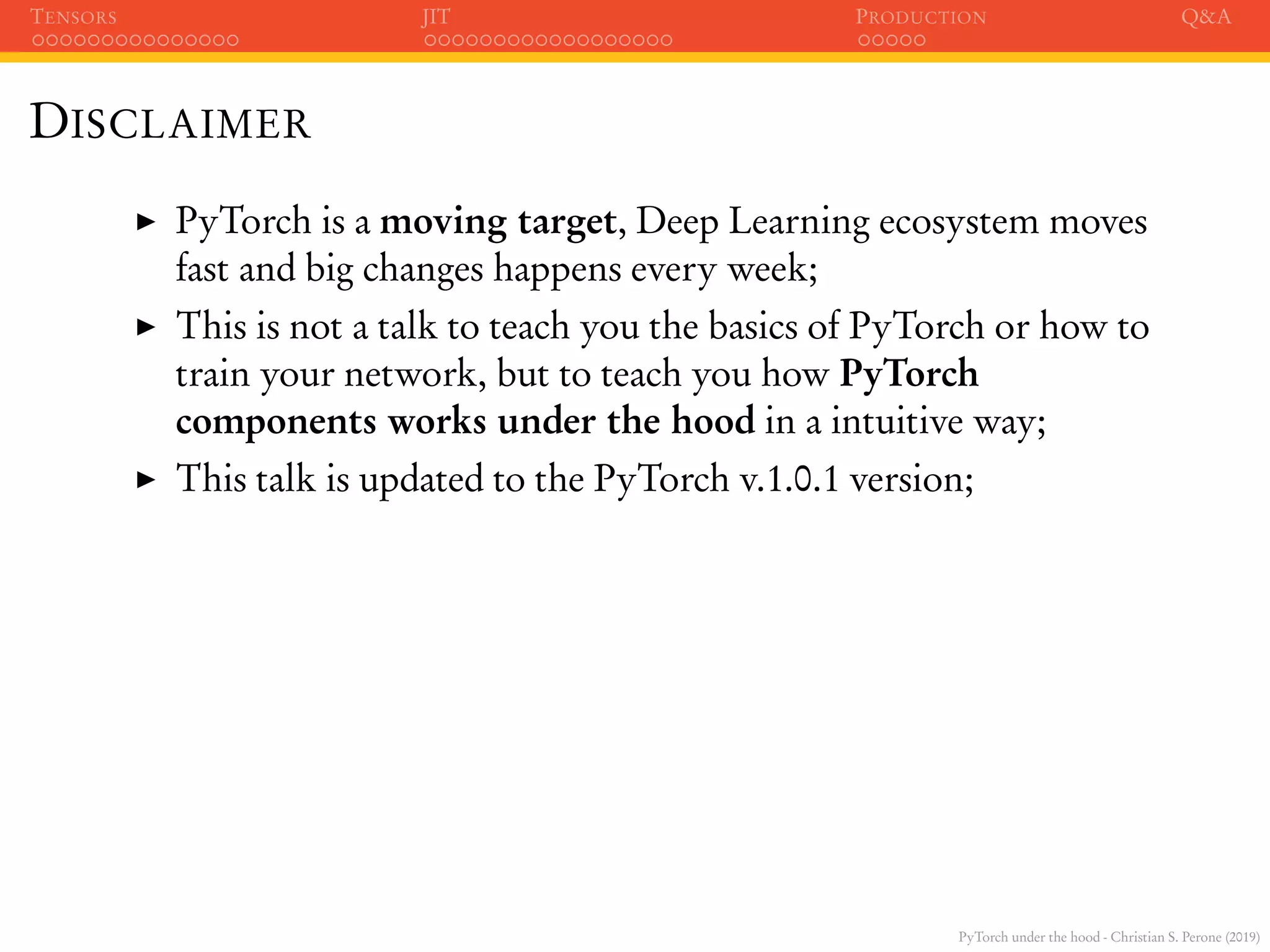PyTorch under the hood - Christian S. Perone (2019)
TENSORS JIT PRODUCTION Q&A
DISCLAIMER
PyTorch is a moving target, Deep Learning ecosystem moves
fast and big changes happens every week;
This is not a talk to teach you the basics of PyTorch or how to
train your network, but to teach you how PyTorch
components works under the hood in a intuitive way;
This talk is updated to the PyTorch v.1.0.1 version;
 