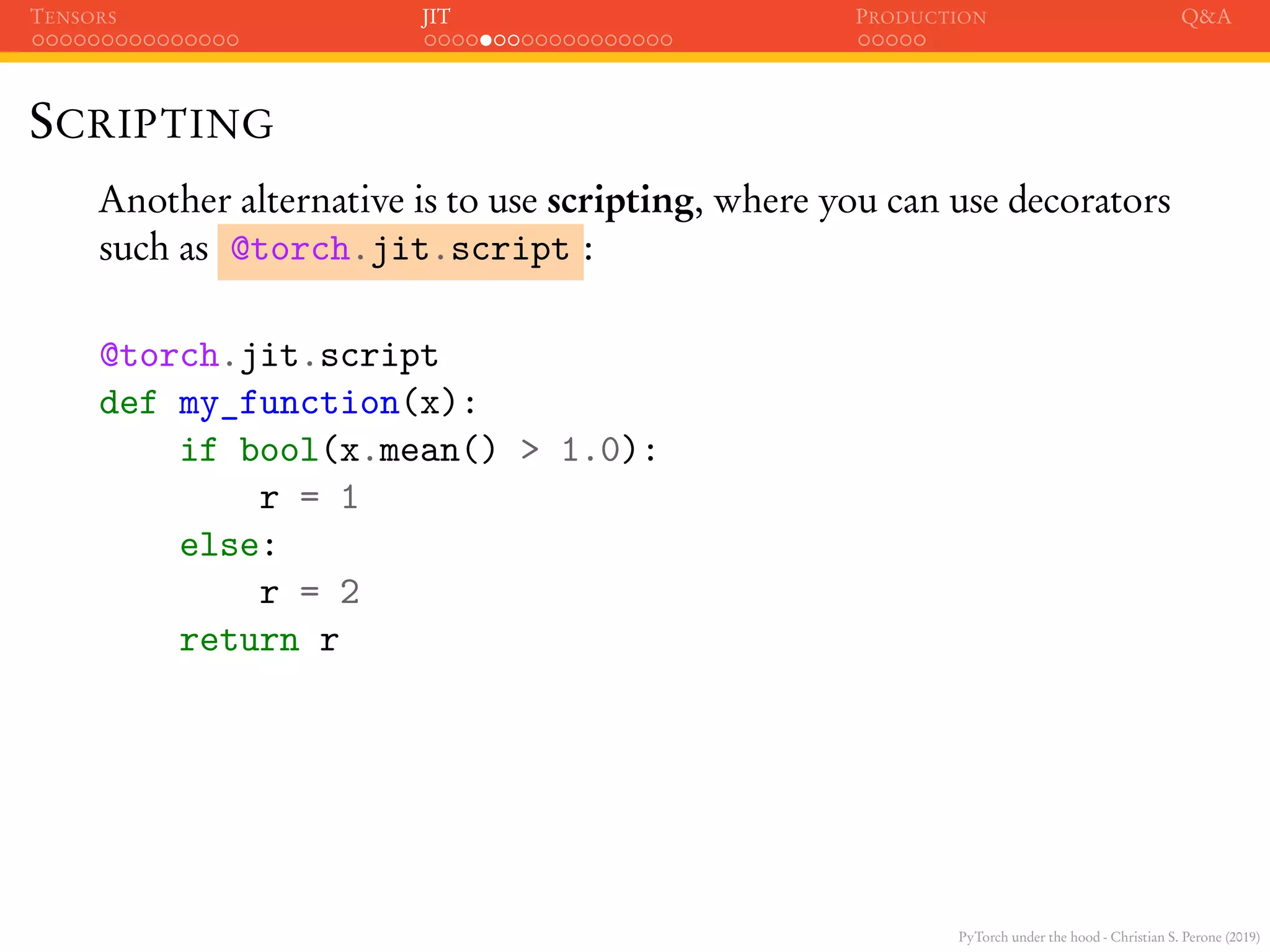 PyTorch under the hood - Christian S. Perone (2019)
TENSORS JIT PRODUCTION Q&A
SCRIPTING
Another alternative is to use scripting, where you can use decorators
such as @torch.jit.script :
@torch.jit.script
def my_function(x):
if bool(x.mean() > 1.0):
r = 1
else:
r = 2
return r
 