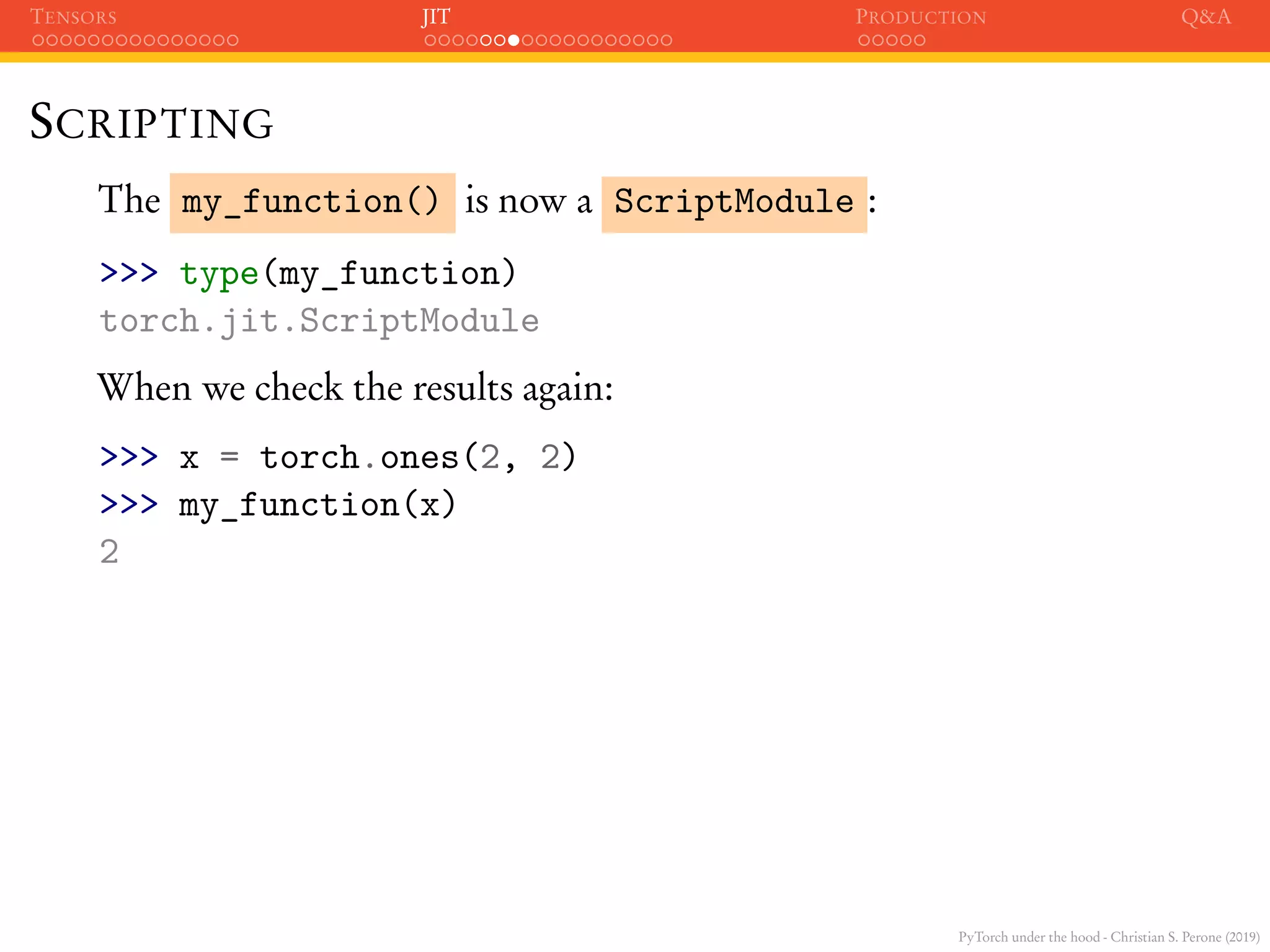PyTorch under the hood - Christian S. Perone (2019)
TENSORS JIT PRODUCTION Q&A
SCRIPTING
The my_function() is now a ScriptModule :
>>> type(my_function)
torch.jit.ScriptModule
When we check the results again:
>>> x = torch.ones(2, 2)
>>> my_function(x)
2
 