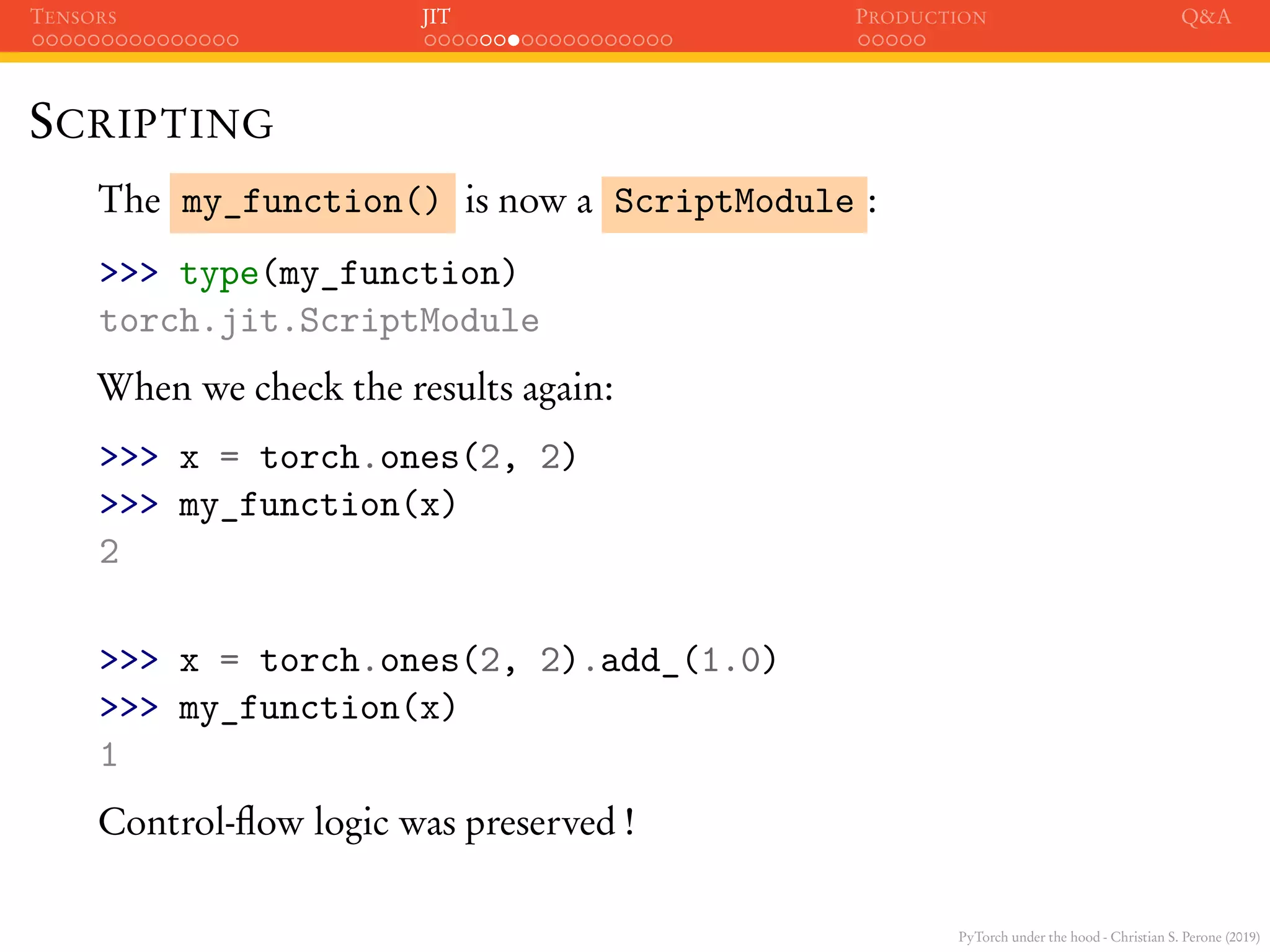 PyTorch under the hood - Christian S. Perone (2019)
TENSORS JIT PRODUCTION Q&A
SCRIPTING
The my_function() is now a ScriptModule :
>>> type(my_function)
torch.jit.ScriptModule
When we check the results again:
>>> x = torch.ones(2, 2)
>>> my_function(x)
2
>>> x = torch.ones(2, 2).add_(1.0)
>>> my_function(x)
1
Control-ﬂow logic was preserved !
 