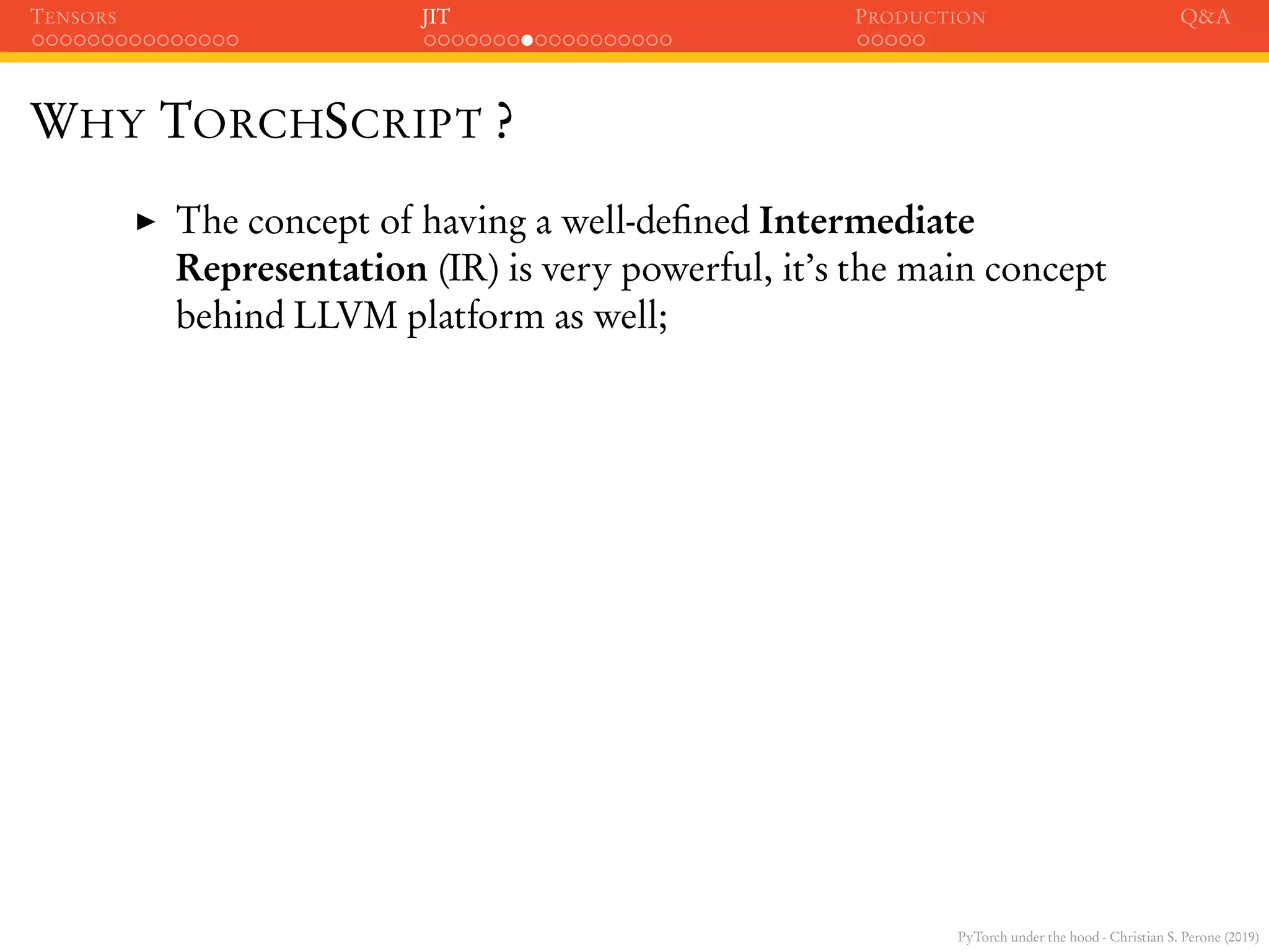 PyTorch under the hood - Christian S. Perone (2019)
TENSORS JIT PRODUCTION Q&A
WHY TORCHSCRIPT ?
The concept of having a well-deﬁned Intermediate
Representation (IR) is very powerful, it’s the main concept
behind LLVM platform as well;
 