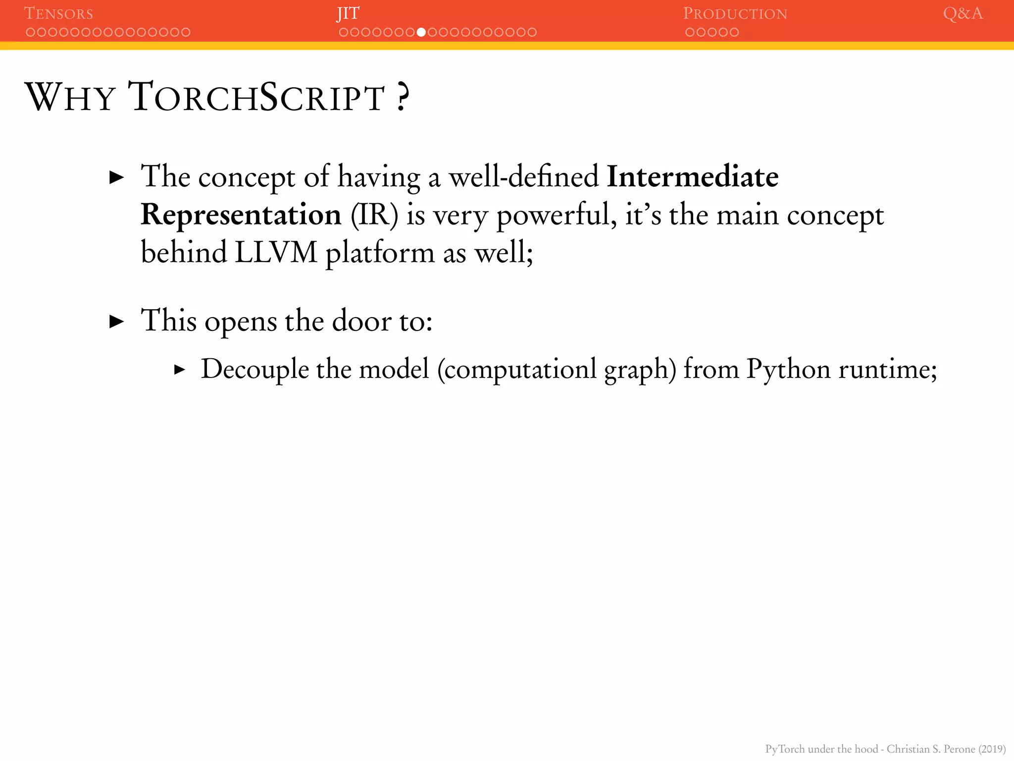 PyTorch under the hood - Christian S. Perone (2019)
TENSORS JIT PRODUCTION Q&A
WHY TORCHSCRIPT ?
The concept of having a well-deﬁned Intermediate
Representation (IR) is very powerful, it’s the main concept
behind LLVM platform as well;
This opens the door to:
Decouple the model (computationl graph) from Python runtime;
 