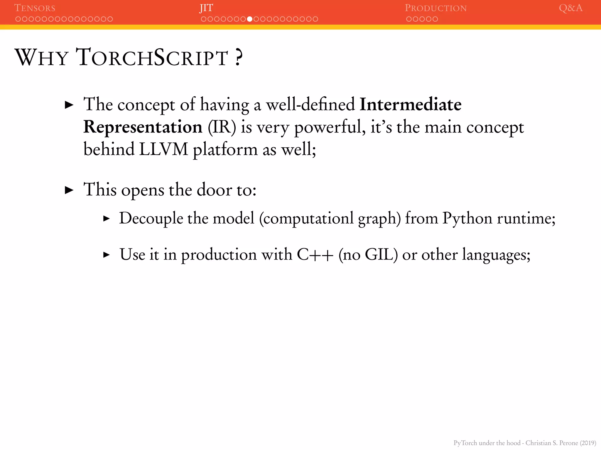 PyTorch under the hood - Christian S. Perone (2019)
TENSORS JIT PRODUCTION Q&A
WHY TORCHSCRIPT ?
The concept of having a well-deﬁned Intermediate
Representation (IR) is very powerful, it’s the main concept
behind LLVM platform as well;
This opens the door to:
Decouple the model (computationl graph) from Python runtime;
Use it in production with C++ (no GIL) or other languages;
 