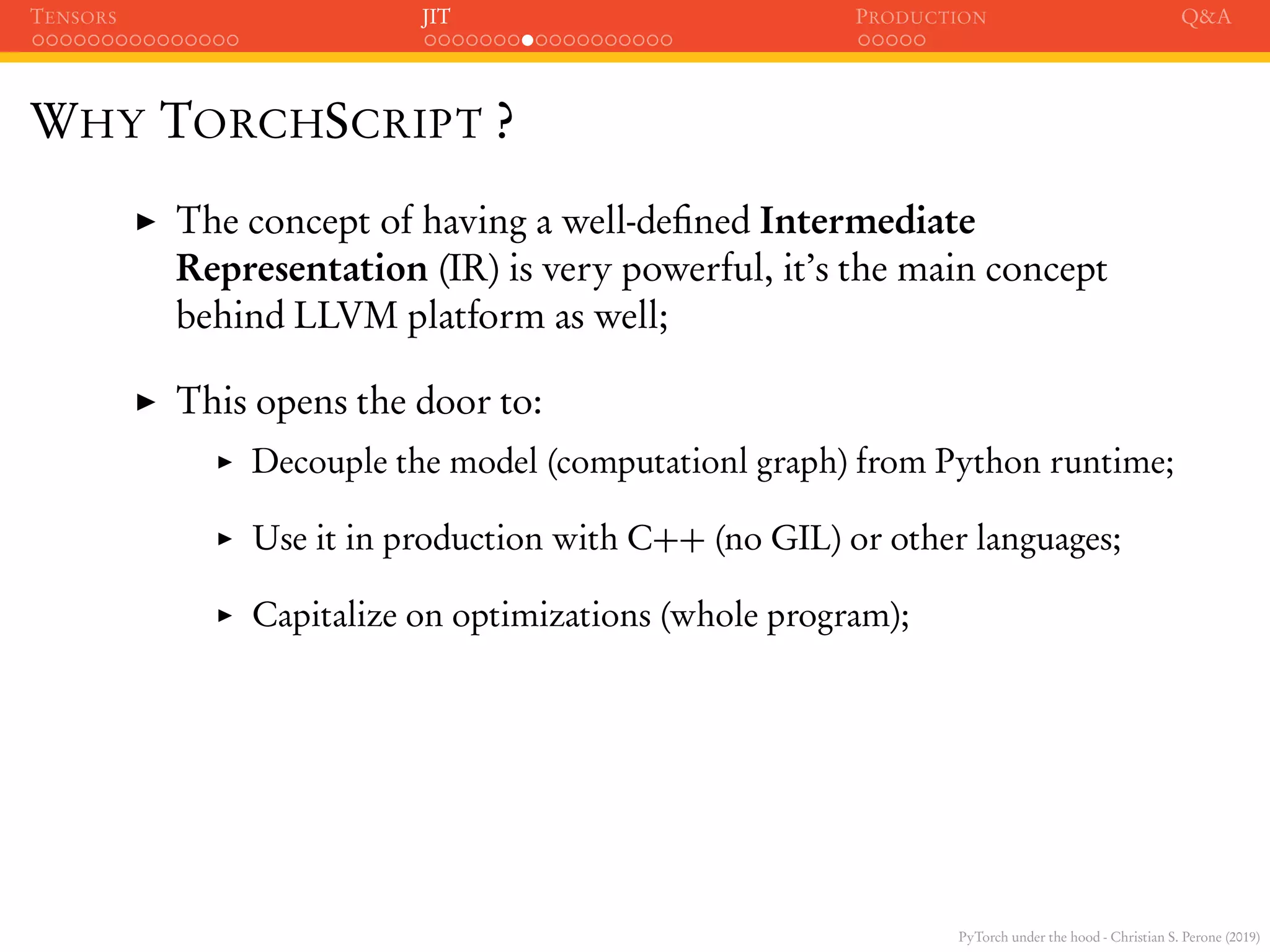 PyTorch under the hood - Christian S. Perone (2019)
TENSORS JIT PRODUCTION Q&A
WHY TORCHSCRIPT ?
The concept of having a well-deﬁned Intermediate
Representation (IR) is very powerful, it’s the main concept
behind LLVM platform as well;
This opens the door to:
Decouple the model (computationl graph) from Python runtime;
Use it in production with C++ (no GIL) or other languages;
Capitalize on optimizations (whole program);
 