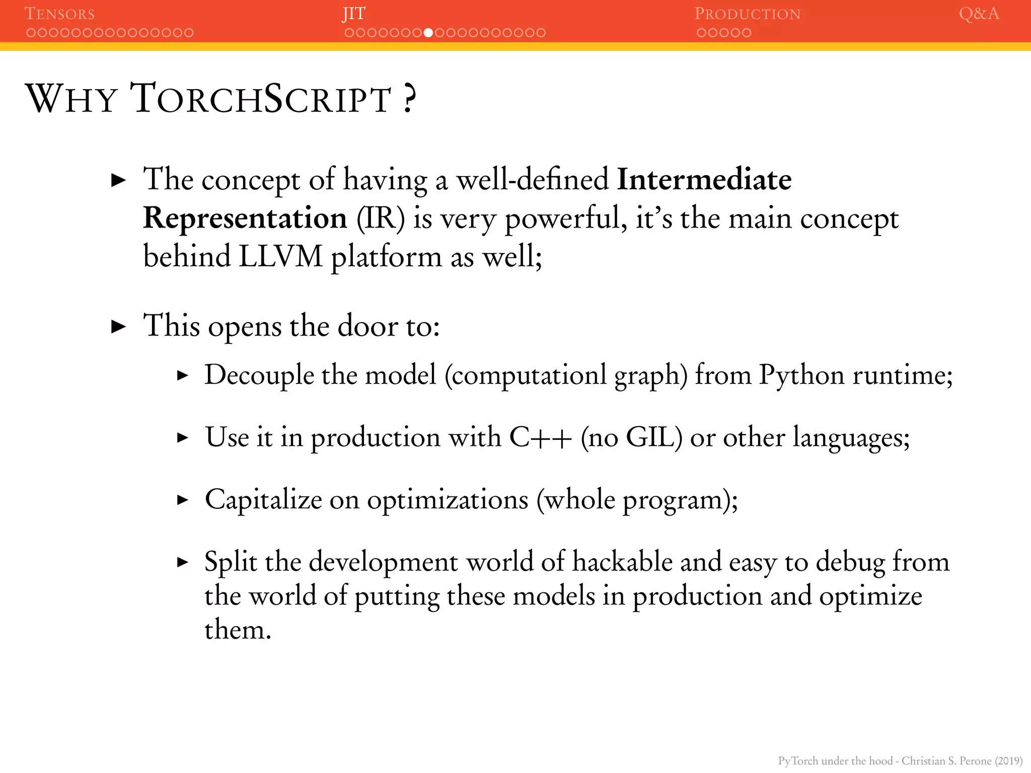PyTorch under the hood - Christian S. Perone (2019)
TENSORS JIT PRODUCTION Q&A
WHY TORCHSCRIPT ?
The concept of having a well-deﬁned Intermediate
Representation (IR) is very powerful, it’s the main concept
behind LLVM platform as well;
This opens the door to:
Decouple the model (computationl graph) from Python runtime;
Use it in production with C++ (no GIL) or other languages;
Capitalize on optimizations (whole program);
Split the development world of hackable and easy to debug from
the world of putting these models in production and optimize
them.
 