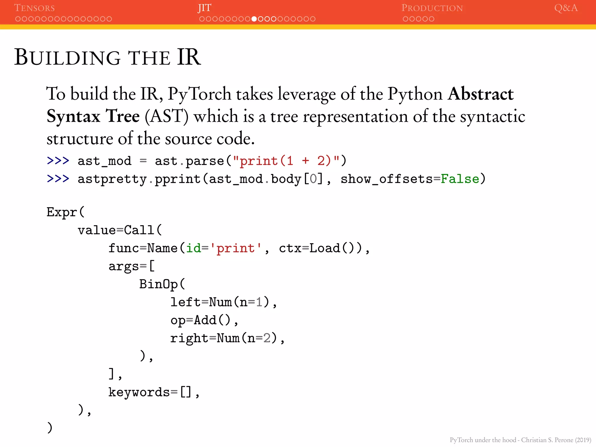 PyTorch under the hood - Christian S. Perone (2019)
TENSORS JIT PRODUCTION Q&A
BUILDING THE IR
To build the IR, PyTorch takes leverage of the Python Abstract
Syntax Tree (AST) which is a tree representation of the syntactic
structure of the source code.
>>> ast_mod = ast.parse("print(1 + 2)")
>>> astpretty.pprint(ast_mod.body[0], show_offsets=False)
Expr(
value=Call(
func=Name(id='print', ctx=Load()),
args=[
BinOp(
left=Num(n=1),
op=Add(),
right=Num(n=2),
),
],
keywords=[],
),
)
 