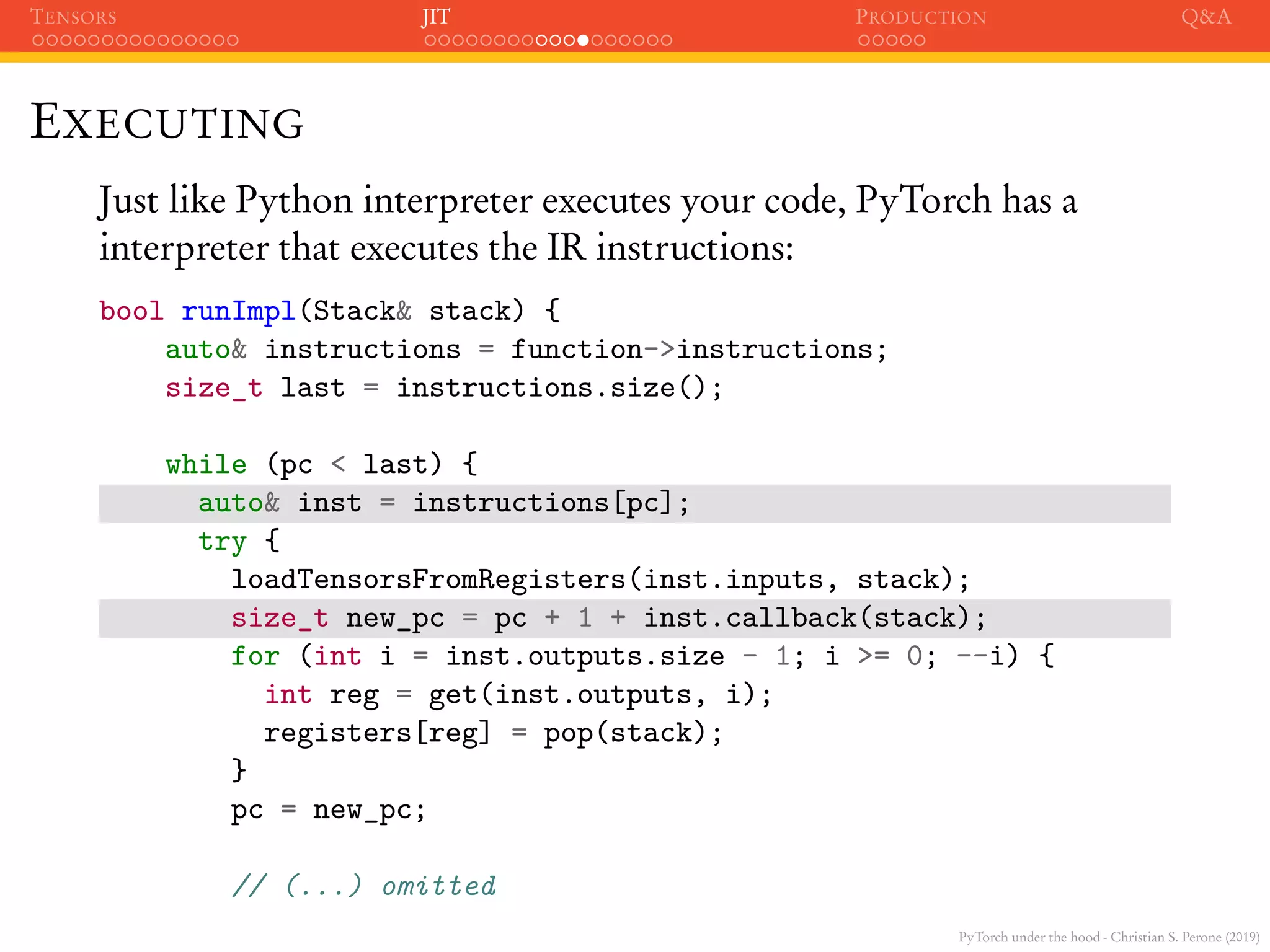 PyTorch under the hood - Christian S. Perone (2019)
TENSORS JIT PRODUCTION Q&A
EXECUTING
Just like Python interpreter executes your code, PyTorch has a
interpreter that executes the IR instructions:
bool runImpl(Stack& stack) {
auto& instructions = function->instructions;
size_t last = instructions.size();
while (pc < last) {
auto& inst = instructions[pc];
try {
loadTensorsFromRegisters(inst.inputs, stack);
size_t new_pc = pc + 1 + inst.callback(stack);
for (int i = inst.outputs.size - 1; i >= 0; --i) {
int reg = get(inst.outputs, i);
registers[reg] = pop(stack);
}
pc = new_pc;
// (...) omitted
 
