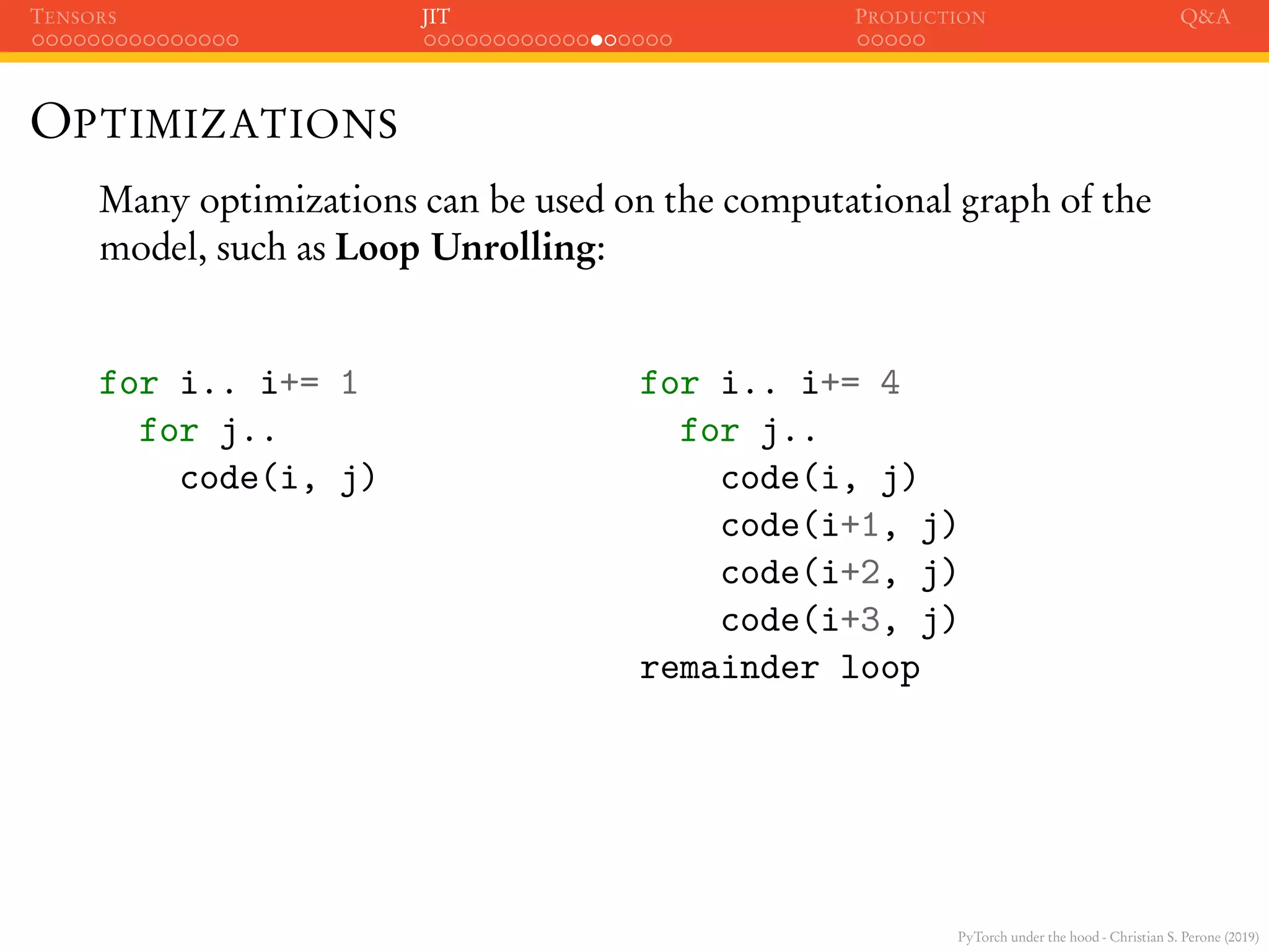 PyTorch under the hood - Christian S. Perone (2019)
TENSORS JIT PRODUCTION Q&A
OPTIMIZATIONS
Many optimizations can be used on the computational graph of the
model, such as Loop Unrolling:
for i.. i+= 1 for i.. i+= 4
for j.. for j..
code(i, j) code(i, j)
code(i+1, j)
code(i+2, j)
code(i+3, j)
remainder loop
 