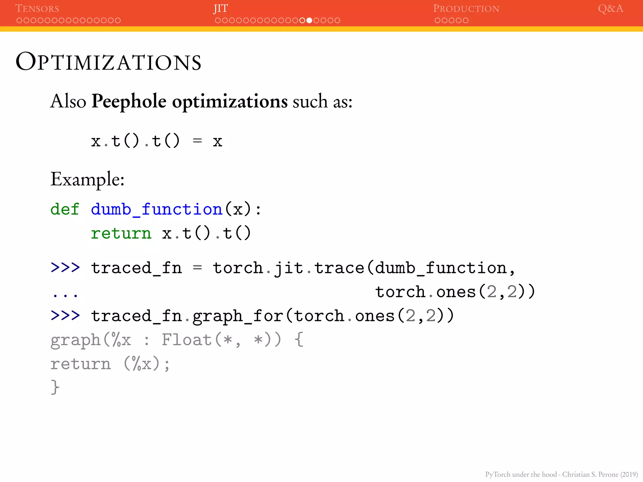 PyTorch under the hood - Christian S. Perone (2019)
TENSORS JIT PRODUCTION Q&A
OPTIMIZATIONS
Also Peephole optimizations such as:
x.t().t() = x
Example:
def dumb_function(x):
return x.t().t()
>>> traced_fn = torch.jit.trace(dumb_function,
... torch.ones(2,2))
>>> traced_fn.graph_for(torch.ones(2,2))
graph(%x : Float(*, *)) {
return (%x);
}
 