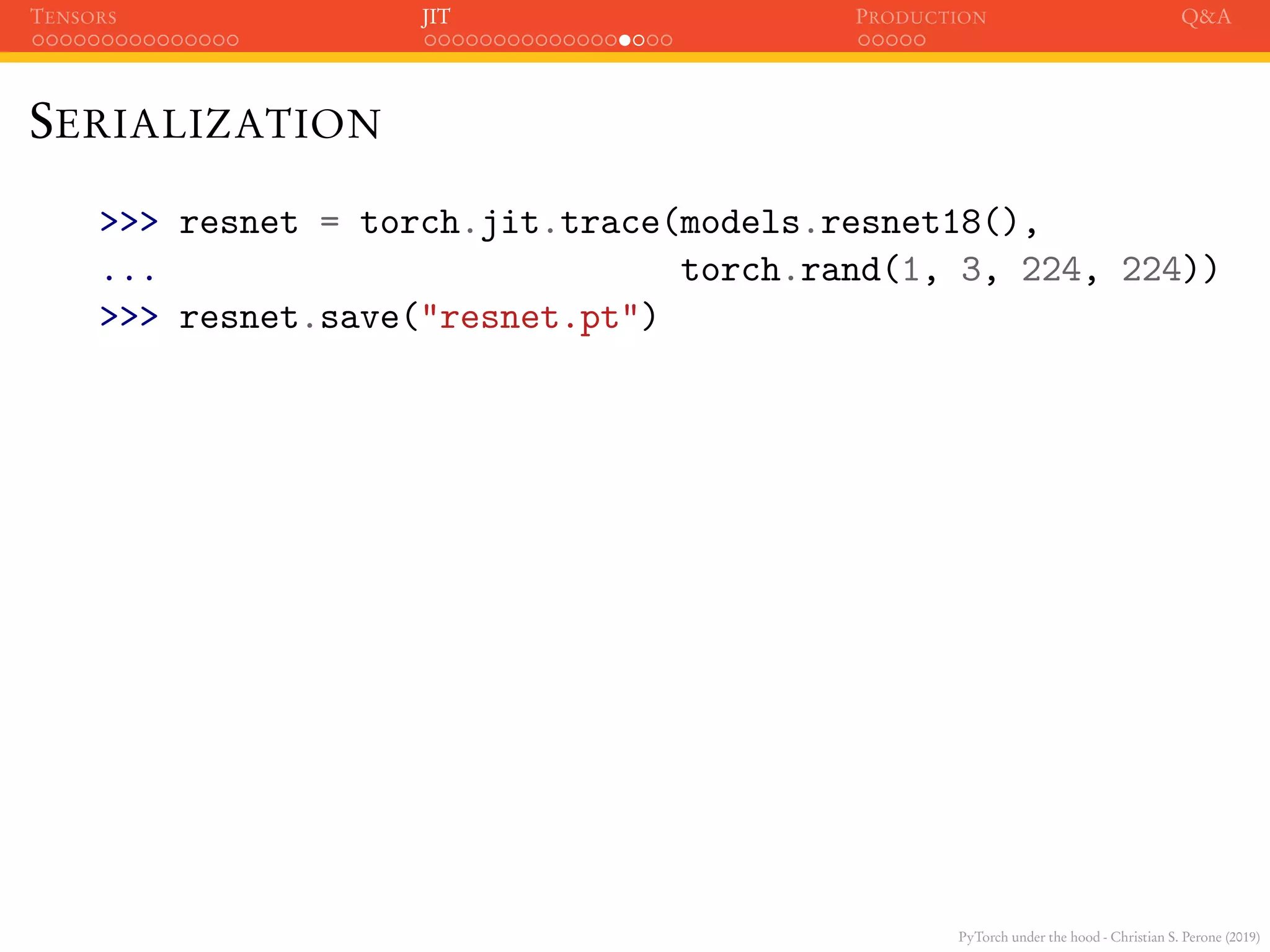 PyTorch under the hood - Christian S. Perone (2019)
TENSORS JIT PRODUCTION Q&A
SERIALIZATION
>>> resnet = torch.jit.trace(models.resnet18(),
... torch.rand(1, 3, 224, 224))
>>> resnet.save("resnet.pt")
 