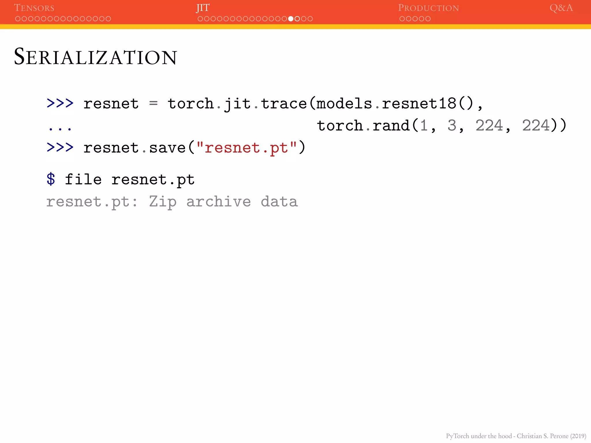 PyTorch under the hood - Christian S. Perone (2019)
TENSORS JIT PRODUCTION Q&A
SERIALIZATION
>>> resnet = torch.jit.trace(models.resnet18(),
... torch.rand(1, 3, 224, 224))
>>> resnet.save("resnet.pt")
$ file resnet.pt
resnet.pt: Zip archive data
 