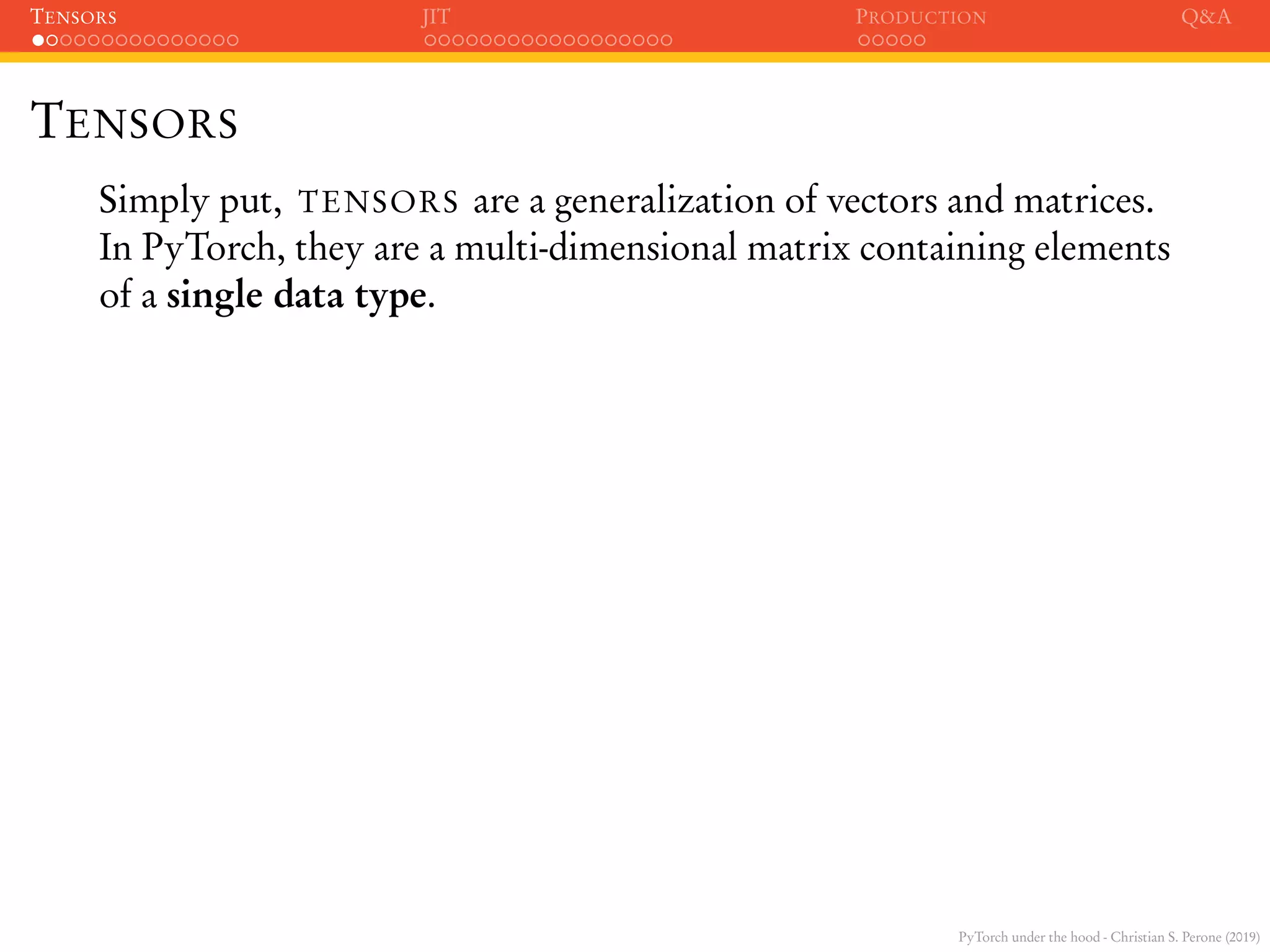 PyTorch under the hood - Christian S. Perone (2019)
TENSORS JIT PRODUCTION Q&A
TENSORS
Simply put, TENSORS are a generalization of vectors and matrices.
In PyTorch, they are a multi-dimensional matrix containing elements
of a single data type.
 