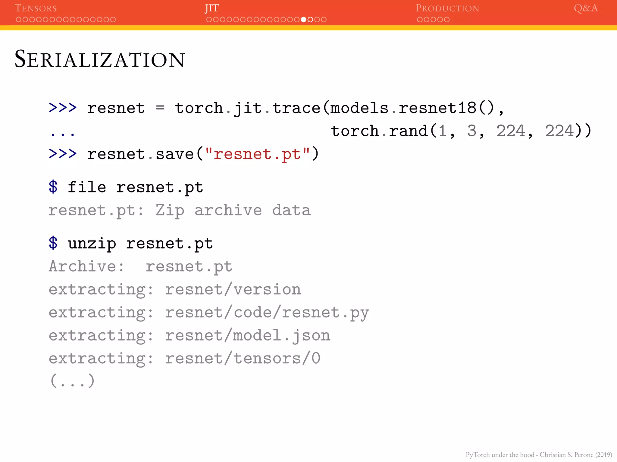 PyTorch under the hood - Christian S. Perone (2019)
TENSORS JIT PRODUCTION Q&A
SERIALIZATION
>>> resnet = torch.jit.trace(models.resnet18(),
... torch.rand(1, 3, 224, 224))
>>> resnet.save("resnet.pt")
$ file resnet.pt
resnet.pt: Zip archive data
$ unzip resnet.pt
Archive: resnet.pt
extracting: resnet/version
extracting: resnet/code/resnet.py
extracting: resnet/model.json
extracting: resnet/tensors/0
(...)
 