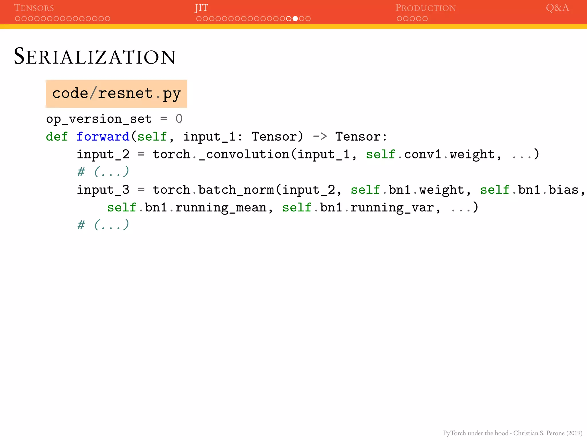 PyTorch under the hood - Christian S. Perone (2019)
TENSORS JIT PRODUCTION Q&A
SERIALIZATION
code/resnet.py
op_version_set = 0
def forward(self, input_1: Tensor) -> Tensor:
input_2 = torch._convolution(input_1, self.conv1.weight, ...)
# (...)
input_3 = torch.batch_norm(input_2, self.bn1.weight, self.bn1.bias,
self.bn1.running_mean, self.bn1.running_var, ...)
# (...)
 