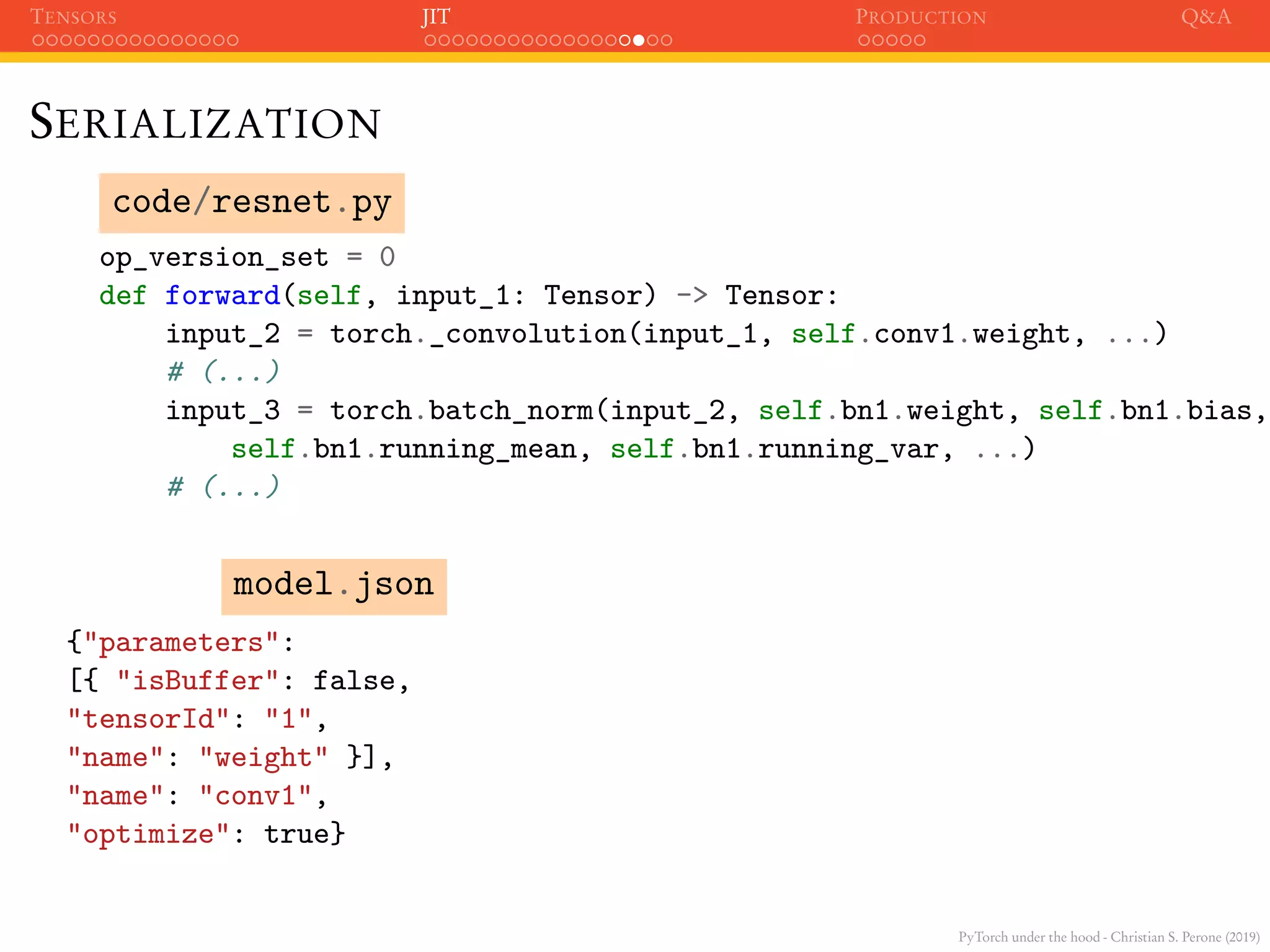PyTorch under the hood - Christian S. Perone (2019)
TENSORS JIT PRODUCTION Q&A
SERIALIZATION
code/resnet.py
op_version_set = 0
def forward(self, input_1: Tensor) -> Tensor:
input_2 = torch._convolution(input_1, self.conv1.weight, ...)
# (...)
input_3 = torch.batch_norm(input_2, self.bn1.weight, self.bn1.bias,
self.bn1.running_mean, self.bn1.running_var, ...)
# (...)
model.json
{"parameters":
[{ "isBuffer": false,
"tensorId": "1",
"name": "weight" }],
"name": "conv1",
"optimize": true}
 