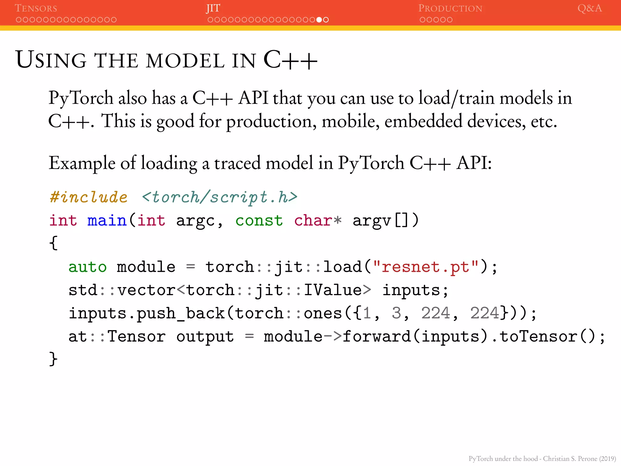 PyTorch under the hood - Christian S. Perone (2019)
TENSORS JIT PRODUCTION Q&A
USING THE MODEL IN C++
PyTorch also has a C++ API that you can use to load/train models in
C++. This is good for production, mobile, embedded devices, etc.
Example of loading a traced model in PyTorch C++ API:
#include <torch/script.h>
int main(int argc, const char* argv[])
{
auto module = torch::jit::load("resnet.pt");
std::vector<torch::jit::IValue> inputs;
inputs.push_back(torch::ones({1, 3, 224, 224}));
at::Tensor output = module->forward(inputs).toTensor();
}
 