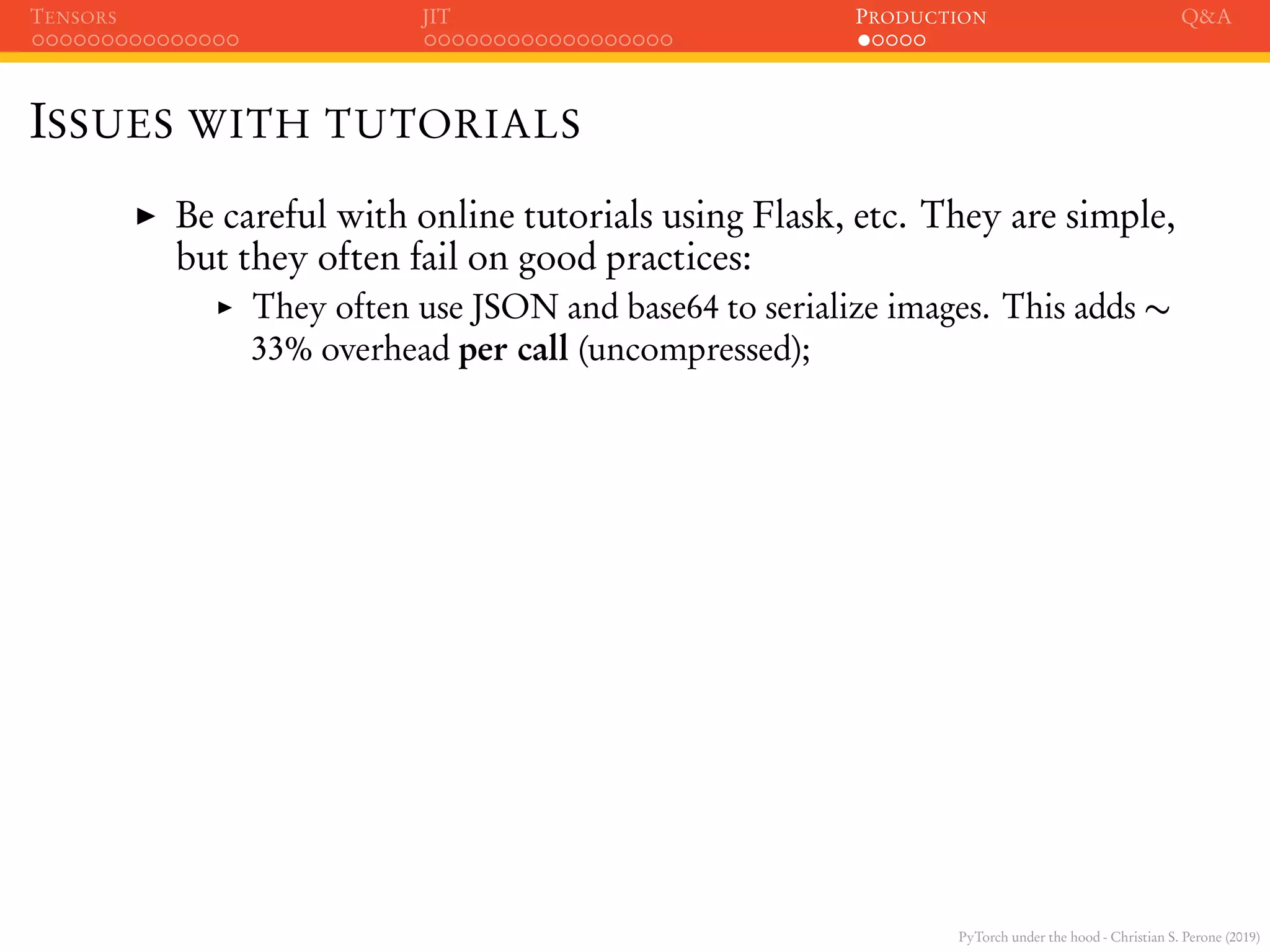 PyTorch under the hood - Christian S. Perone (2019)
TENSORS JIT PRODUCTION Q&A
ISSUES WITH TUTORIALS
Be careful with online tutorials using Flask, etc. They are simple,
but they often fail on good practices:
They often use JSON and base64 to serialize images. This adds ∼
33% overhead per call (uncompressed);
 