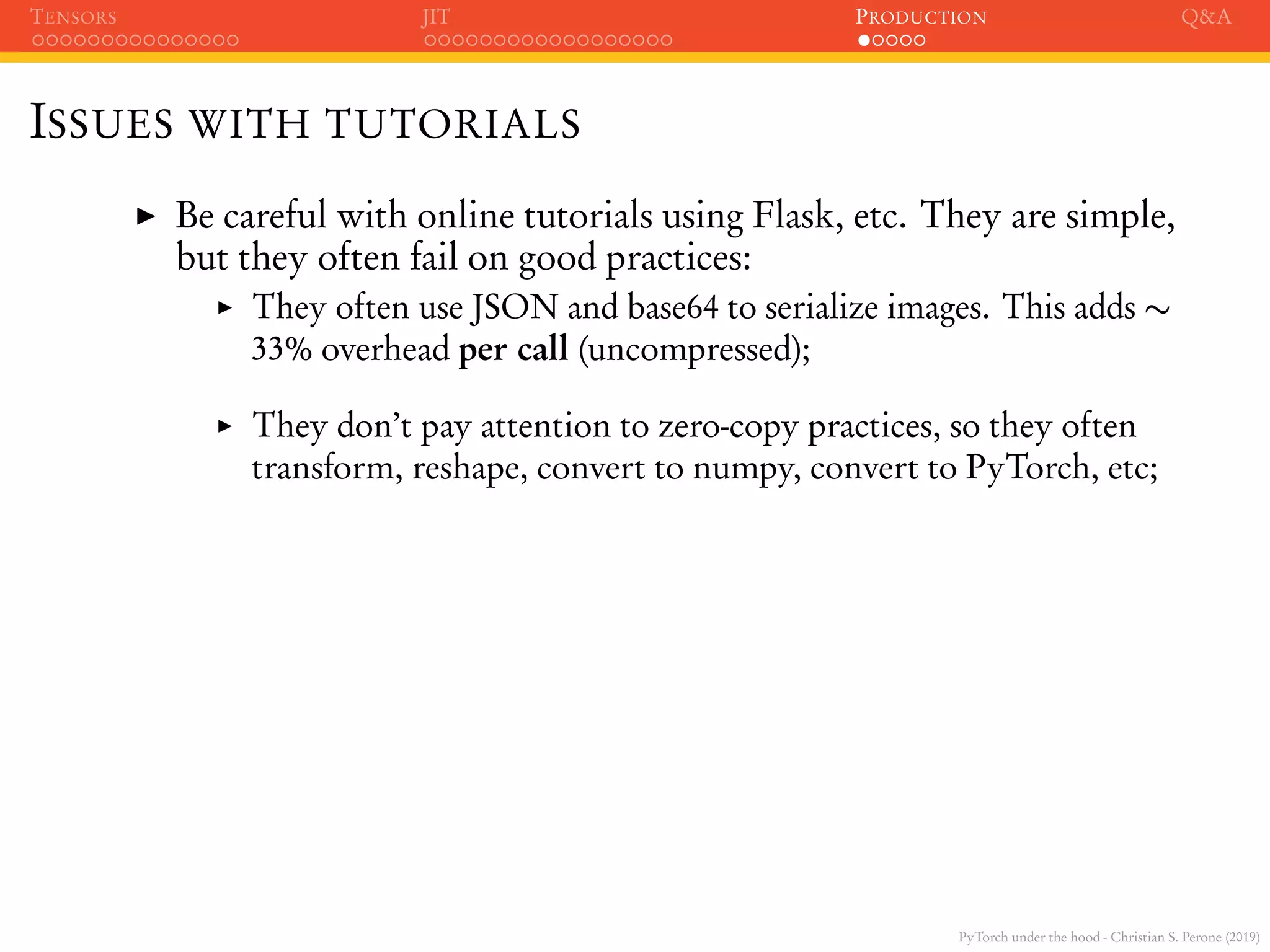 PyTorch under the hood - Christian S. Perone (2019)
TENSORS JIT PRODUCTION Q&A
ISSUES WITH TUTORIALS
Be careful with online tutorials using Flask, etc. They are simple,
but they often fail on good practices:
They often use JSON and base64 to serialize images. This adds ∼
33% overhead per call (uncompressed);
They don’t pay attention to zero-copy practices, so they often
transform, reshape, convert to numpy, convert to PyTorch, etc;
 