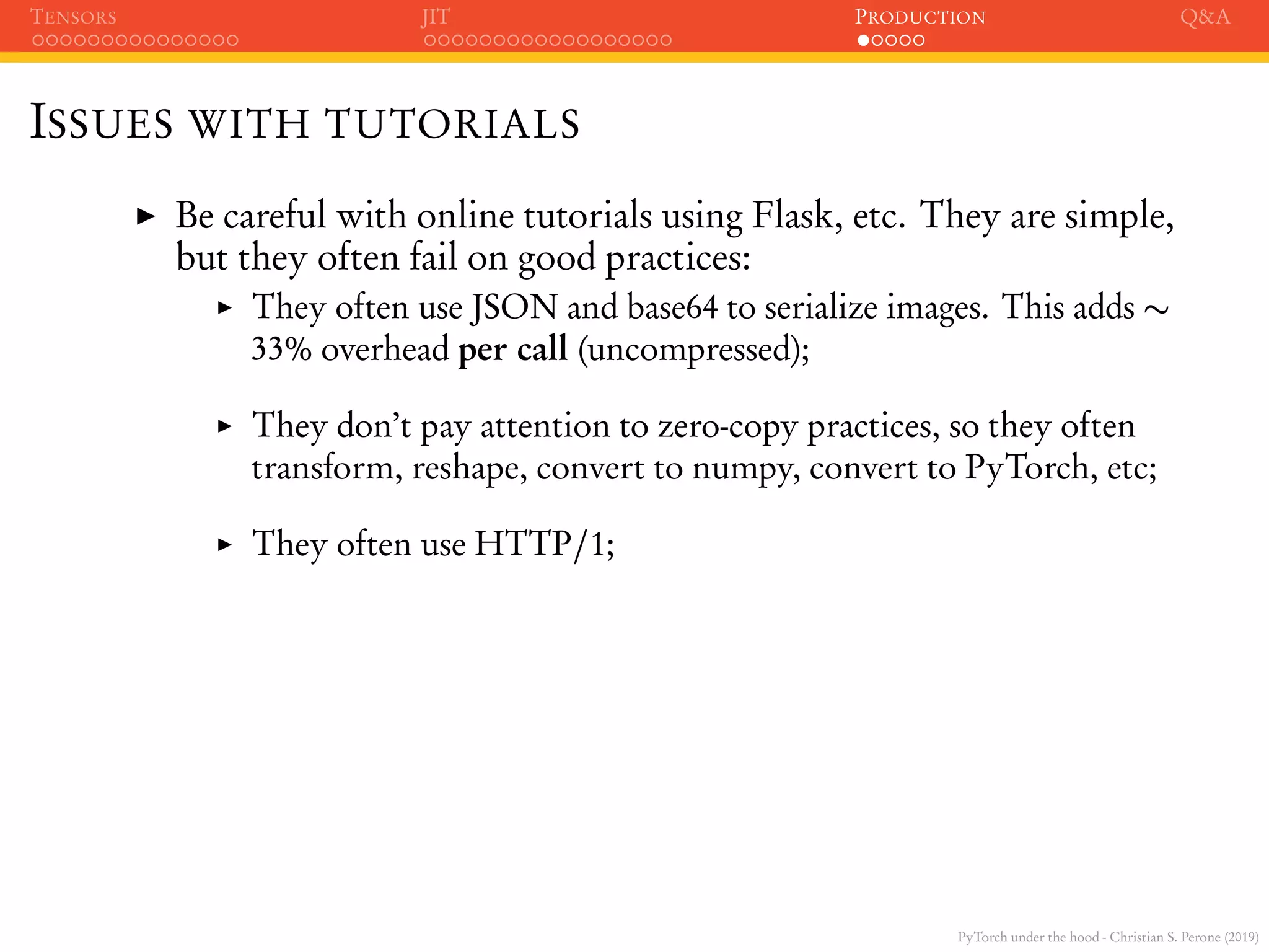 PyTorch under the hood - Christian S. Perone (2019)
TENSORS JIT PRODUCTION Q&A
ISSUES WITH TUTORIALS
Be careful with online tutorials using Flask, etc. They are simple,
but they often fail on good practices:
They often use JSON and base64 to serialize images. This adds ∼
33% overhead per call (uncompressed);
They don’t pay attention to zero-copy practices, so they often
transform, reshape, convert to numpy, convert to PyTorch, etc;
They often use HTTP/1;
 