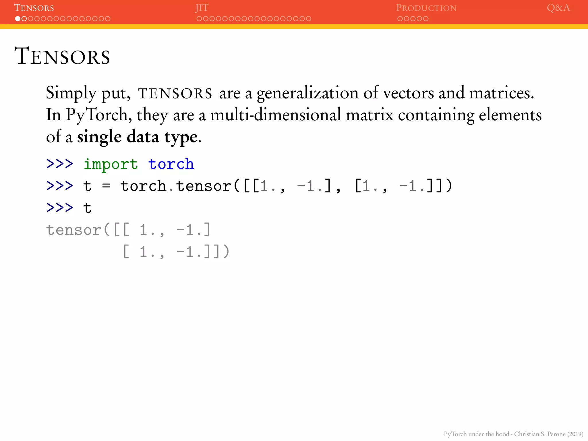 PyTorch under the hood - Christian S. Perone (2019)
TENSORS JIT PRODUCTION Q&A
TENSORS
Simply put, TENSORS are a generalization of vectors and matrices.
In PyTorch, they are a multi-dimensional matrix containing elements
of a single data type.
>>> import torch
>>> t = torch.tensor([[1., -1.], [1., -1.]])
>>> t
tensor([[ 1., -1.]
[ 1., -1.]])
 