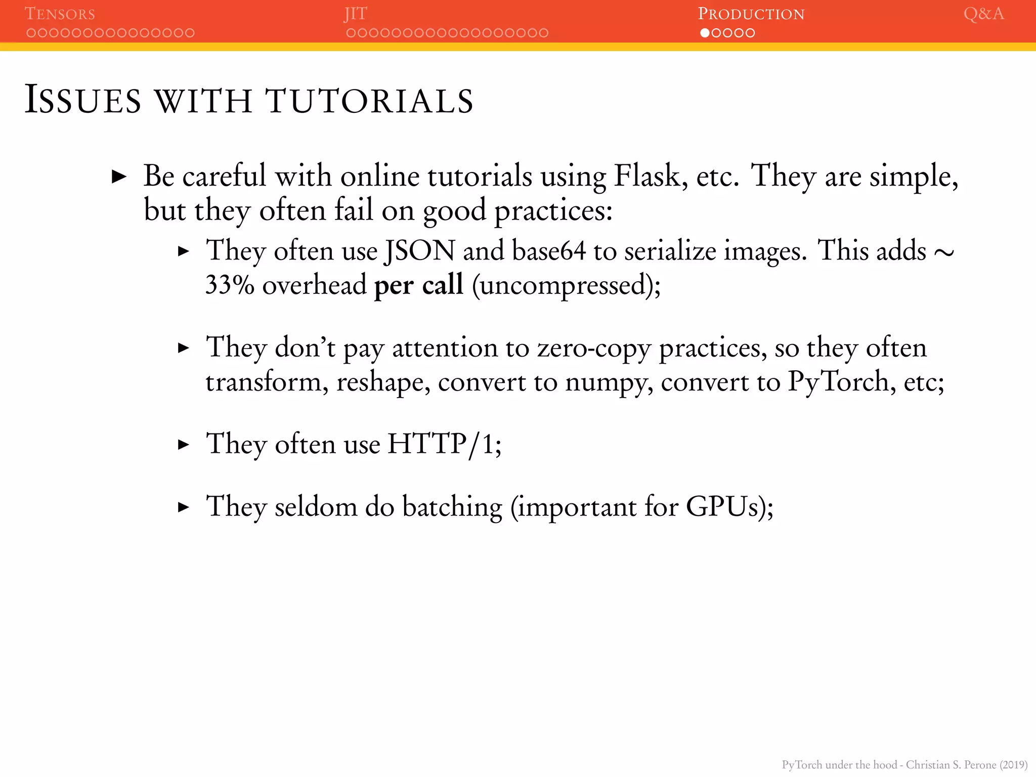 PyTorch under the hood - Christian S. Perone (2019)
TENSORS JIT PRODUCTION Q&A
ISSUES WITH TUTORIALS
Be careful with online tutorials using Flask, etc. They are simple,
but they often fail on good practices:
They often use JSON and base64 to serialize images. This adds ∼
33% overhead per call (uncompressed);
They don’t pay attention to zero-copy practices, so they often
transform, reshape, convert to numpy, convert to PyTorch, etc;
They often use HTTP/1;
They seldom do batching (important for GPUs);
 