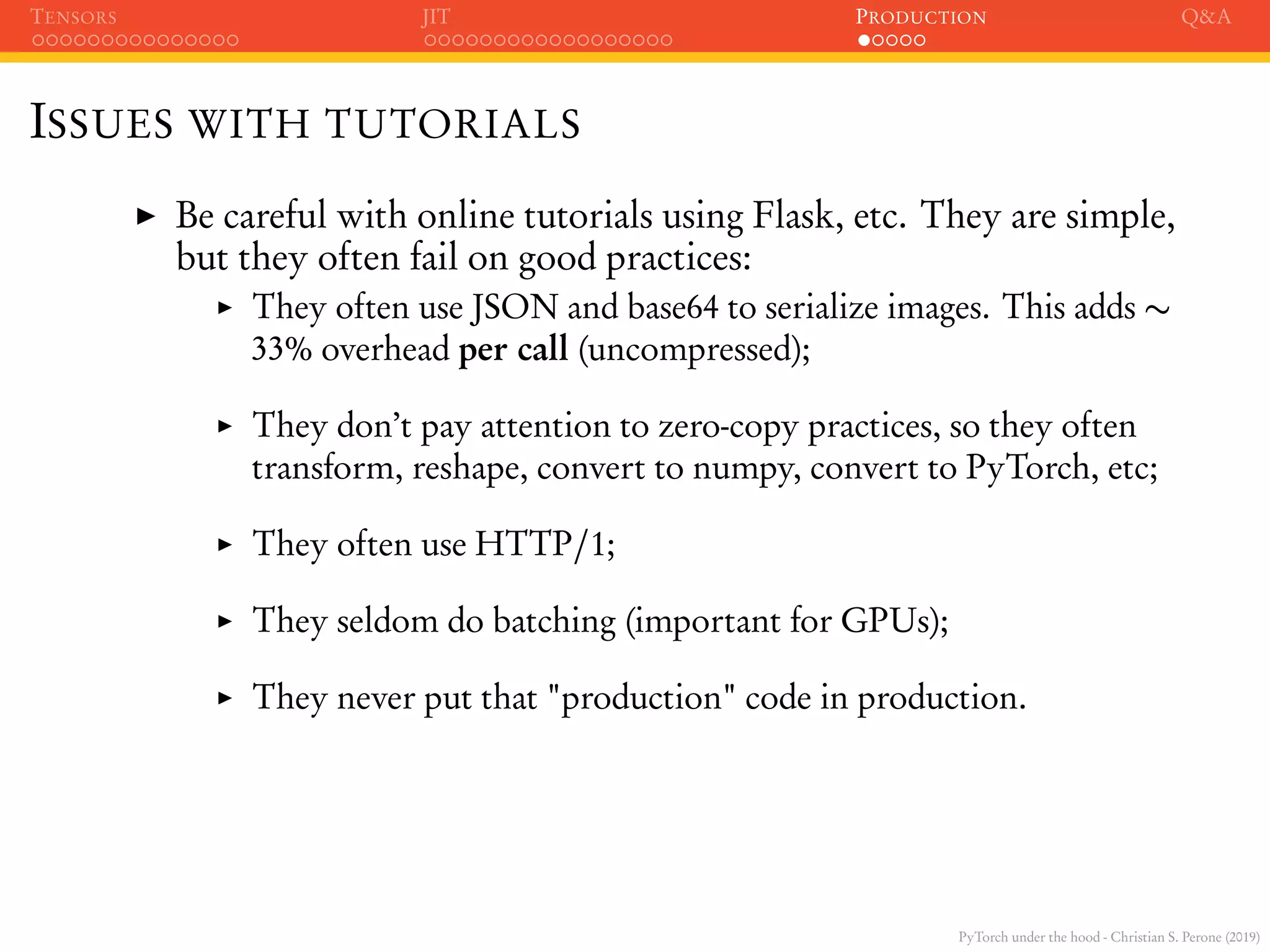 PyTorch under the hood - Christian S. Perone (2019)
TENSORS JIT PRODUCTION Q&A
ISSUES WITH TUTORIALS
Be careful with online tutorials using Flask, etc. They are simple,
but they often fail on good practices:
They often use JSON and base64 to serialize images. This adds ∼
33% overhead per call (uncompressed);
They don’t pay attention to zero-copy practices, so they often
transform, reshape, convert to numpy, convert to PyTorch, etc;
They often use HTTP/1;
They seldom do batching (important for GPUs);
They never put that "production" code in production.
 