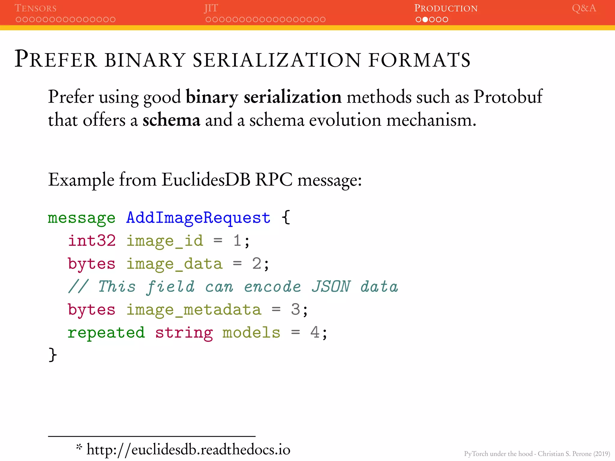 PyTorch under the hood - Christian S. Perone (2019)
TENSORS JIT PRODUCTION Q&A
PREFER BINARY SERIALIZATION FORMATS
Prefer using good binary serialization methods such as Protobuf
that offers a schema and a schema evolution mechanism.
Example from EuclidesDB RPC message:
message AddImageRequest {
int32 image_id = 1;
bytes image_data = 2;
// This field can encode JSON data
bytes image_metadata = 3;
repeated string models = 4;
}
* http://euclidesdb.readthedocs.io
 